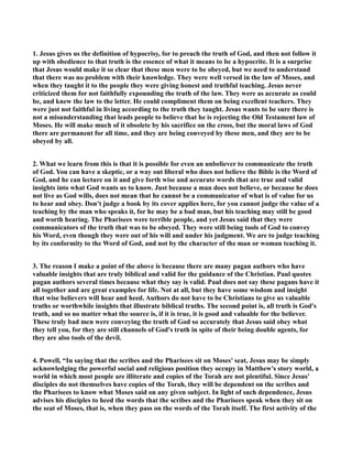1. Jesus gives us the definition of hypocrisy, for to preach the truth of God, and then not follow it
up with obedience to that truth is the essence of what it means to be a hypocrite. It is a surprise
that Jesus would make it so clear that these men were to be obeyed, but we need to understand
that there was no problem with their knowledge. They were well versed in the law of Moses, and
when they taught it to the people they were giving honest and truthful teaching. Jesus never
criticized them for not faithfully expounding the truth of the law. They were as accurate as could
be, and knew the law to the letter. He could compliment them on being excellent teachers. They
were just not faithful in living according to the truth they taught. Jesus wants to be sure there is
not a misunderstanding that leads people to believe that he is rejecting the Old Testament law of
Moses. He will make much of it obsolete by his sacrifice on the cross, but the moral laws of God
there are permanent for all time, and they are being conveyed by these men, and they are to be
obeyed by all.
2. What we learn from this is that it is possible for even an unbeliever to communicate the truth
of God. You can have a skeptic, or a way out liberal who does not believe the Bible is the Word of
God, and he can lecture on it and give forth wise and accurate words that are true and valid
insights into what God wants us to know. Just because a man does not believe, or because he does
not live as God wills, does not mean that he cannot be a communicator of what is of value for us
to hear and obey. Don't judge a book by its cover applies here, for you cannot judge the value of a
teaching by the man who speaks it, for he may be a bad man, but his teaching may still be good
and worth hearing. The Pharisees were terrible people, and yet Jesus said that they were
communicators of the truth that was to be obeyed. They were still being tools of God to convey
his Word, even though they were out of his will and under his judgment. We are to judge teaching
by its conformity to the Word of God, and not by the character of the man or woman teaching it.
3. The reason I make a point of the above is because there are many pagan authors who have
valuable insights that are truly biblical and valid for the guidance of the Christian. Paul quotes
pagan authors several times because what they say is valid. Paul does not say these pagans have it
all together and are great examples for life. ot at all, but they have some wisdom and insight
that wise believers will hear and heed. Authors do not have to be Christians to give us valuable
truths or worthwhile insights that illustrate biblical truths. The second point is, all truth is God's
truth, and so no matter what the source is, if it is true, it is good and valuable for the believer.
These truly bad men were conveying the truth of God so accurately that Jesus said obey what
they tell you, for they are still channels of God's truth in spite of their being double agents, for
they are also tools of the devil.
4. Powell, “In saying that the scribes and the Pharisees sit on Moses' seat, Jesus may be simply
acknowledging the powerful social and religious position they occupy in Matthew's story world, a
world in which most people are illiterate and copies of the Torah are not plentiful. Since Jesus'
disciples do not themselves have copies of the Torah, they will be dependent on the scribes and
the Pharisees to know what Moses said on any given subject. In light of such dependence, Jesus
advises his disciples to heed the words that the scribes and the Pharisees speak when they sit on
the seat of Moses, that is, when they pass on the words of the Torah itself. The first activity of the
 