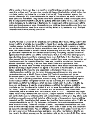 of the saints of their own day, is a manifest proof that they not only suc ceed, but ex
ceed, the scribes and Pharisees in a counterfeit hypocritical religion, which builds the
prophets’ tombs, but hates the prophets’ doctrine. (2.) They protested against the
murder of them (v. 30); If we had been in the days of our fathers, we would not have
been partakers with them. They would never have consented to the silencing of Amos,
and the imprisonment of Micaiah, to the putting of Hanani in the stocks, and Jeremiah
in the dungeon, to the stoning of Zechariah, the mocking of all the messengers of the
Lord, and the abuses put upon his prophets; no, not they, they would sooner have lost
their right hands than have done any such thing. What, is thy servant a dog? And yet
they were at this time plotting to murder
HENRY, “Christ, to whom all the prophets bore witness. They think, if they had lived in
the days of the prophets, they would have heard them gladly and obeyed; and yet they
rebelled against the light that Christ brought into the world. But it is certain, a Herod
and an Herodias to John the Baptist, would have been an Ahab and a Jezebel to Elijah.
Note, The deceitfulness of sinners’ hearts appears very much in this, that, while they
go down the stream of the sins of their own day, they fancy they should have swum
against the stream of the sins of the former days; that, if they had had other people’s
opportunities, they should have improved them more faithfully; if they had been in
other people’s temptations, they should have resisted them more vigorously; when yet
they improve not the opportunities they have, nor resist the temptations they are in.
We are sometimes thinking, if we had lived when Christ was upon earth, how
constantly we would have followed him; we would not have despised and rejected him,
as they then did; and yet Christ in his Spirit, in his word, in his ministers, is still no
better treated. 2. Their enmity and opposition to Christ and his gospel,
notwithstanding, and the ruin they were bringing upon themselves and upon that
generation thereby, v. 31–33. Observe here, (1.) The indictment proved; Ye are
witnesses against yourselves. Note, Sinners cannot hope to escape the judgment of
Christ for want of proof against them, when it is easy to find them witnesses against
themselves; and their very pleas will not only be overruled, but turned to their
conviction, and their own tongues shall be made to fall upon them, Ps. 64:8. [1.] By
their own confession, it was the great wickedness of their forefathers, to kill the
prophets; so that they knew the fault of it, and yet were themselves guilty of the same
fact. Note, They who condemn sin in others, and yet allow the same or worse in
themselves, are of all others most inexcusable, Rom. 1:32–2:1. They knew they ought
not to have been partakers with persecutors, and yet were the followers of them. Such
self-contradictions now will amount to self-condemnations in the great day. Christ puts
another construction upon their building of the tombs of the prophets than what they
intended; as if by beautifying their graves they justified their murderers (Lu. 11:48), for
they persisted in the sin. [2.] By their own confession, these notorious persecutors
were their ancestors; Ye are the children of them. They meant no more than that they
were their children by blood and nature; but Christ turns it upon them;, that they were
so by spirit and disposition; You are of those fathers, and their lusts you will do. They
are, as you say, your fathers, and you patrizare—take after your fathers; it is the sin
that runs in the blood among you. As your fathers did, so do ye, Acts 7:51. They came
 
