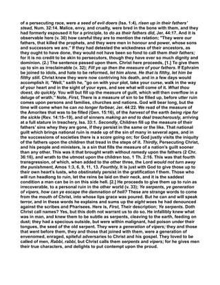 of a persecuting race, were a seed of evil doers (Isa. 1:4), risen up in their fathers’
stead, Num. 32:14. Malice, envy, and cruelty, were bred in the bone with them, and they
had formerly espoused it for a principle, to do as their fathers did, Jer. 44:17. And it is
observable here (v. 30) how careful they are to mention the relation; "They were our
fathers, that killed the prophets, and they were men in honour and power, whose sons
and successors we are.’’ If they had detested the wickedness of their ancestors, as
they ought to have done, they would not have been so fond to call them their fathers;
for it is no credit to be akin to persecutors, though they have ever so much dignity and
dominion. (2.) The sentence passed upon them. Christ here proceeds, [1.] To give them
up to sin as irreclaimable (v. 32); Fill ye up then the measure of your fathers. If Ephraim
be joined to idols, and hate to be reformed, let him alone. He that is filthy, let him be
filthy still. Christ knew they were now contriving his death, and in a few days would
accomplish it; "Well,’’ saith he, "go on with your plot, take your curse, walk in the way
of your heart and in the sight of your eyes, and see what will come of it. What thou
doest, do quickly. You will but fill up the measure of guilt, which will then overflow in a
deluge of wrath.’’ Note, First, There is a measure of sin to be filled up, before utter ruin
comes upon persons and families, churches and nations. God will bear long, but the
time will come when he can no longer forbear, Jer. 44:22. We read of the measure of
the Amorites that was to be filled (Gen. 15:16), of the harvest of the earth being ripe for
the sickle (Rev. 14:15–19), and of sinners making an end to deal treacherously, arriving
at a full stature in treachery, Isa. 33:1. Secondly, Children fill up the measure of their
fathers’ sins whey they are gone, if they persist in the same or the like. That national
guilt which brings national ruin is made up of the sin of many in several ages, and in
the successions of societies there is a score going on; for God justly visits the iniquity
of the fathers upon the children that tread in the steps of it. Thirdly, Persecuting Christ,
and his people and ministers, is a sin that fills the measure of a nation’s guilt sooner
than any other. This was it that brought wrath without remedy upon the fathers (2 Chr.
36:16), and wrath to the utmost upon the children too, 1 Th. 2:16. This was that fourth
transgression, of which, when added to the other three, the Lord would not turn away
the punishment, Amos 1:3, 6, 9, 11, 13. Fourthly, It is just with God to give those up to
their own heart’s lusts, who obstinately persist in the gratification f them. Those who
will run headlong to ruin, let the reins be laid on their neck, and it is the saddest
condition a man can be in on this side hell. [2.] He proceeds to give them up to ruin as
irrecoverable, to a personal ruin in the other world (v. 33); Ye serpents, ye generation
of vipers, how can ye escape the damnation of hell? These are strange words to come
from the mouth of Christ, into whose lips grace was poured. But he can and will speak
terror, and in these words he explains and sums up the eight woes he had denounced
against the scribes and Pharisees. Here is, First, Their description; Ye serpents. Doth
Christ call names? Yes, but this doth not warrant us to do so. He infallibly knew what
was in man, and knew them to be subtle as serpents, cleaving to the earth, feeding on
dust; they had a specious outside, but were within malignant, had poison under their
tongues, the seed of the old serpent. They were a generation of vipers; they and those
that went before them, they and those that joined with them, were a generation of
envenomed, enraged, spiteful adversaries to Christ and his gospel. They loved to be
called of men, Rabbi, rabbi, but Christ calls them serpents and vipers; for he gives men
their true characters, and delights to put contempt upon the proud.
 