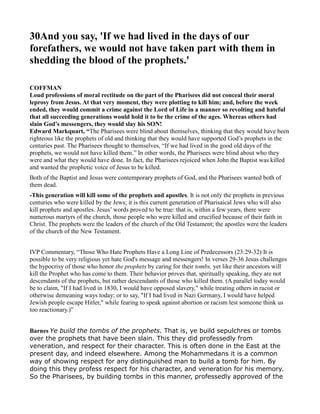 30And you say, 'If we had lived in the days of our
forefathers, we would not have taken part with them in
shedding the blood of the prophets.'
COFFMA
Loud professions of moral rectitude on the part of the Pharisees did not conceal their moral
leprosy from Jesus. At that very moment, they were plotting to kill him; and, before the week
ended, they would commit a crime against the Lord of Life in a manner so revolting and hateful
that all succeeding generations would hold it to be the crime of the ages. Whereas others had
slain God's messengers, they would slay his SO !
Edward Markquart, “The Pharisees were blind about themselves, thinking that they would have been
righteous like the prophets of old and thinking that they would have supported God’s prophets in the
centuries past. The Pharisees thought to themselves, “If we had lived in the good old days of the
prophets, we would not have killed them.” In other words, the Pharisees were blind about who they
were and what they would have done. In fact, the Pharisees rejoiced when John the Baptist was killed
and wanted the prophetic voice of Jesus to be killed.
Both of the Baptist and Jesus were contemporary prophets of God, and the Pharisees wanted both of
them dead.
-This generation will kill some of the prophets and apostles. It is not only the prophets in previous
centuries who were killed by the Jews; it is this current generation of Pharisaical Jews who will also
kill prophets and apostles. Jesus’ words proved to be true: that is, within a few years, there were
numerous martyrs of the church, those people who were killed and crucified because of their faith in
Christ. The prophets were the leaders of the church of the Old Testament; the apostles were the leaders
of the church of the New Testament.
IVP Commentary, “Those Who Hate Prophets Have a Long Line of Predecessors (23:29-32) It is
possible to be very religious yet hate God's message and messengers! In verses 29-36 Jesus challenges
the hypocrisy of those who honor the prophets by caring for their tombs, yet like their ancestors will
kill the Prophet who has come to them. Their behavior proves that, spiritually speaking, they are not
descendants of the prophets, but rather descendants of those who killed them. (A parallel today would
be to claim, "If I had lived in 1830, I would have opposed slavery," while treating others in racist or
otherwise demeaning ways today; or to say, "If I had lived in Nazi Germany, I would have helped
Jewish people escape Hitler," while fearing to speak against abortion or racism lest someone think us
too reactionary.)”
Barnes Ye build the tombs of the prophets. That is, ye build sepulchres or tombs
over the prophets that have been slain. This they did professedly from
veneration, and respect for their character. This is often done in the East at the
present day, and indeed elsewhere. Among the Mohammedans it is a common
way of showing respect for any distinguished man to build a tomb for him. By
doing this they profess respect for his character, and veneration for his memory.
So the Pharisees, by building tombs in this manner, professedly approved of the
 