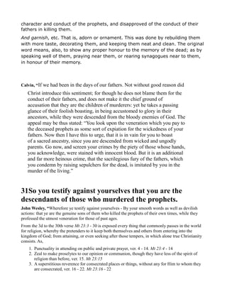 character and conduct of the prophets, and disapproved of the conduct of their
fathers in killing them.
And garnish, etc. That is, adorn or ornament. This was done by rebuilding them
with more taste, decorating them, and keeping them neat and clean. The original
word means, also, to show any proper honour to the memory of the dead; as by
speaking well of them, praying near them, or rearing synagogues near to them,
in honour of their memory.
Calvin, “If we had been in the days of our fathers. Not without good reason did
Christ introduce this sentiment; for though he does not blame them for the
conduct of their fathers, and does not make it the chief ground of
accusation that they are the children of murderers: yet he takes a passing
glance of their foolish boasting, in being accustomed to glory in their
ancestors, while they were descended from the bloody enemies of God. The
appeal may be thus stated: “You look upon the veneration which you pay to
the deceased prophets as some sort of expiation for the wickedness of your
fathers. Now then I have this to urge, that it is in vain for you to boast
of a sacred ancestry, since you are descended from wicked and ungodly
parents. Go now, and screen your crimes by the piety of those whose hands,
you acknowledge, were stained with innocent blood. But it is an additional
and far more heinous crime, that the sacrilegious fury of the fathers, which
you condemn by raising sepulchers for the dead, is imitated by you in the
murder of the living.”
31So you testify against yourselves that you are the
descendants of those who murdered the prophets.
John Wesley, “Wherefore ye testify against yourselves - By your smooth words as well as devilish
actions: that ye are the genuine sons of them who killed the prophets of their own times, while they
professed the utmost veneration for those of past ages.
From the 3d to the 30th verse Mt 23:3 - 30 is exposed every thing that commonly passes in the world
for religion, whereby the pretenders to it keep both themselves and others from entering into the
kingdom of God; from attaining, or even seeking after those tempers, in which alone true Christianity
consists. As,
1. Punctuality in attending on public and private prayer, ver. 4 - 14. Mt 23:4 - 14
2. Zeal to make proselytes to our opinion or communion, though they have less of the spirit of
religion than before, ver. 15. Mt 23:15
3. A superstitious reverence for consecrated places or things, without any for Him to whom they
are consecrated, ver. 16 - 22. Mt 23:16 - 22
 
