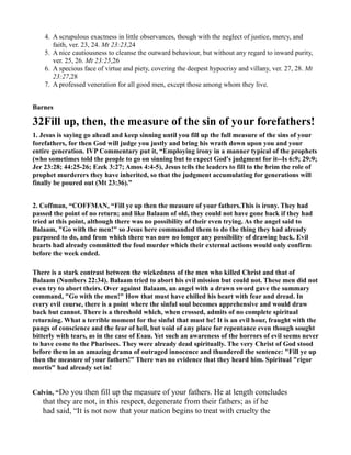 4. A scrupulous exactness in little observances, though with the neglect of justice, mercy, and
faith, ver. 23, 24. Mt 23:23,24
5. A nice cautiousness to cleanse the outward behaviour, but without any regard to inward purity,
ver. 25, 26. Mt 23:25,26
6. A specious face of virtue and piety, covering the deepest hypocrisy and villany, ver. 27, 28. Mt
23:27,28
7. A professed veneration for all good men, except those among whom they live.
Barnes
32Fill up, then, the measure of the sin of your forefathers!
1. Jesus is saying go ahead and keep sinning until you fill up the full measure of the sins of your
forefathers, for then God will judge you justly and bring his wrath down upon you and your
entire generation. IVP Commentary put it, “Employing irony in a manner typical of the prophets
(who sometimes told the people to go on sinning but to expect God's judgment for it--Is 6:9; 29:9;
Jer 23:28; 44:25-26; Ezek 3:27; Amos 4:4-5), Jesus tells the leaders to fill to the brim the role of
prophet murderers they have inherited, so that the judgment accumulating for generations will
finally be poured out (Mt 23:36).”
2. Coffman, “COFFMA , “Fill ye up then the measure of your fathers.This is irony. They had
passed the point of no return; and like Balaam of old, they could not have gone back if they had
tried at this point, although there was no possibility of their even trying. As the angel said to
Balaam, "Go with the men!" so Jesus here commanded them to do the thing they had already
purposed to do, and from which there was now no longer any possibility of drawing back. Evil
hearts had already committed the foul murder which their external actions would only confirm
before the week ended.
There is a stark contrast between the wickedness of the men who killed Christ and that of
Balaam ( umbers 22:34). Balaam tried to abort his evil mission but could not. These men did not
even try to abort theirs. Over against Balaam, an angel with a drawn sword gave the summary
command, "Go with the men!" How that must have chilled his heart with fear and dread. In
every evil course, there is a point where the sinful soul becomes apprehensive and would draw
back but cannot. There is a threshold which, when crossed, admits of no complete spiritual
returning. What a terrible moment for the sinful that must be! It is an evil hour, fraught with the
pangs of conscience and the fear of hell, but void of any place for repentance even though sought
bitterly with tears, as in the case of Esau. Yet such an awareness of the horrors of evil seems never
to have come to the Pharisees. They were already dead spiritually. The very Christ of God stood
before them in an amazing drama of outraged innocence and thundered the sentence: "Fill ye up
then the measure of your fathers!" There was no evidence that they heard him. Spiritual "rigor
mortis" had already set in!
Calvin, “Do you then fill up the measure of your fathers. He at length concludes
that they are not, in this respect, degenerate from their fathers; as if he
had said, “It is not now that your nation begins to treat with cruelty the
 