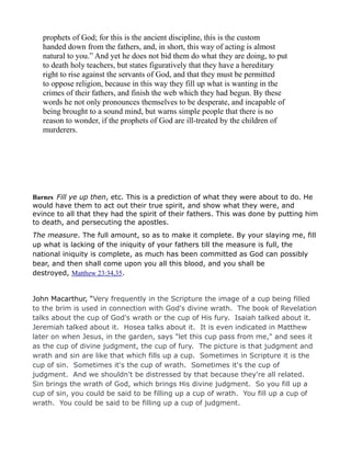 prophets of God; for this is the ancient discipline, this is the custom
handed down from the fathers, and, in short, this way of acting is almost
natural to you.” And yet he does not bid them do what they are doing, to put
to death holy teachers, but states figuratively that they have a hereditary
right to rise against the servants of God, and that they must be permitted
to oppose religion, because in this way they fill up what is wanting in the
crimes of their fathers, and finish the web which they had begun. By these
words he not only pronounces themselves to be desperate, and incapable of
being brought to a sound mind, but warns simple people that there is no
reason to wonder, if the prophets of God are ill-treated by the children of
murderers.
Barnes Fill ye up then, etc. This is a prediction of what they were about to do. He
would have them to act out their true spirit, and show what they were, and
evince to all that they had the spirit of their fathers. This was done by putting him
to death, and persecuting the apostles.
The measure. The full amount, so as to make it complete. By your slaying me, fill
up what is lacking of the iniquity of your fathers till the measure is full, the
national iniquity is complete, as much has been committed as God can possibly
bear, and then shall come upon you all this blood, and you shall be
destroyed, Matthew 23:34,35.
John Macarthur, “Very frequently in the Scripture the image of a cup being filled
to the brim is used in connection with God's divine wrath. The book of Revelation
talks about the cup of God's wrath or the cup of His fury. Isaiah talked about it.
Jeremiah talked about it. Hosea talks about it. It is even indicated in Matthew
later on when Jesus, in the garden, says "let this cup pass from me," and sees it
as the cup of divine judgment, the cup of fury. The picture is that judgment and
wrath and sin are like that which fills up a cup. Sometimes in Scripture it is the
cup of sin. Sometimes it's the cup of wrath. Sometimes it's the cup of
judgment. And we shouldn't be distressed by that because they're all related.
Sin brings the wrath of God, which brings His divine judgment. So you fill up a
cup of sin, you could be said to be filling up a cup of wrath. You fill up a cup of
wrath. You could be said to be filling up a cup of judgment.
 