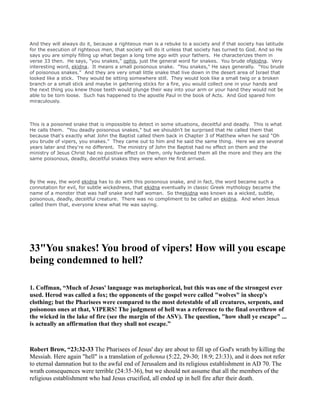 And they will always do it, because a righteous man is a rebuke to a society and if that society has latitude
for the execution of righteous men, that society will do it unless that society has turned to God. And so He
says you are simply filling up what began a long time ago with your fathers. He characterizes them in
verse 33 then. He says, "you snakes," ophis, just the general word for snakes. You brude ofekidna. Very
interesting word, ekidna. It means a small poisonous snake. "You snakes," He says generally. "You brude
of poisonous snakes." And they are very small little snake that live down in the desert area of Israel that
looked like a stick. They would be sitting somewhere still. They would look like a small twig or a broken
branch or a small stick and maybe in gathering sticks for a fire, you would collect one in your hands and
the next thing you knew those teeth would plunge their way into your arm or your hand they would not be
able to be torn loose. Such has happened to the apostle Paul in the book of Acts. And God spared him
miraculously.
This is a poisoned snake that is impossible to detect in some situations, deceitful and deadly. This is what
He calls them. "You deadly poisonous snakes," but we shouldn't be surprised that He called them that
because that's exactly what John the Baptist called them back in Chapter 3 of Matthew when he said "Oh
you brude of vipers, you snakes." They came out to him and he said the same thing. Here we are several
years later and they're no different. The ministry of John the Baptist had no effect on them and the
ministry of Jesus Christ had no positive effect on them, only hardened them all the more and they are the
same poisonous, deadly, deceitful snakes they were when He first arrived.
By the way, the word ekidna has to do with this poisonous snake, and in fact, the word became such a
connotation for evil, for subtle wickedness, that ekidna eventually in classic Greek mythology became the
name of a monster that was half snake and half woman. So theekidna was known as a wicked, subtle,
poisonous, deadly, deceitful creature. There was no compliment to be called an ekidna. And when Jesus
called them that, everyone knew what He was saying.
33"You snakes! You brood of vipers! How will you escape
being condemned to hell?
1. Coffman, “Much of Jesus' language was metaphorical, but this was one of the strongest ever
used. Herod was called a fox; the opponents of the gospel were called "wolves" in sheep's
clothing; but the Pharisees were compared to the most detestable of all creatures, serpents, and
poisonous ones at that, VIPERS! The judgment of hell was a reference to the final overthrow of
the wicked in the lake of fire (see the margin of the ASV). The question, "how shall ye escape" ...
is actually an affirmation that they shall not escape.”
Robert Brow, “23:32-33 The Pharisees of Jesus' day are about to fill up of God's wrath by killing the
Messiah. Here again "hell" is a translation of gehenna (5:22, 29-30; 18:9; 23:33), and it does not refer
to eternal damnation but to the awful end of Jerusalem and its religious establishment in AD 70. The
wrath consequences were terrible (24:35-36), but we should not assume that all the members of the
religious establishment who had Jesus crucified, all ended up in hell fire after their death.
 