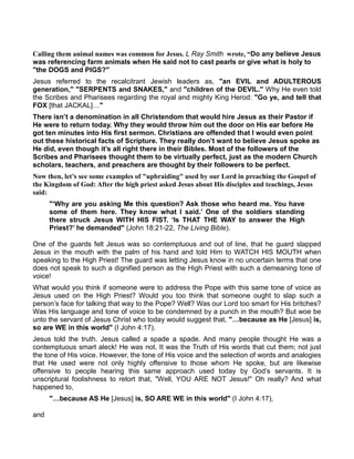 Calling them animal names was common for Jesus. L Ray Smith wrote, “Do any believe Jesus
was referencing farm animals when He said not to cast pearls or give what is holy to
"the DOGS and PIGS?"
Jesus referred to the recalcitrant Jewish leaders as, "an EVIL and ADULTEROUS
generation," "SERPENTS and SNAKES," and "children of the DEVIL." Why He even told
the Scribes and Pharisees regarding the royal and mighty King Herod: "Go ye, and tell that
FOX [that JACKAL] "
There isn’t a denomination in all Christendom that would hire Jesus as their Pastor if
He were to return today. Why they would throw him out the door on His ear before He
got ten minutes into His first sermon. Christians are offended that I would even point
out these historical facts of Scripture. They really don’t want to believe Jesus spoke as
He did, even though it’s all right there in their Bibles. Most of the followers of the
Scribes and Pharisees thought them to be virtually perfect, just as the modern Church
scholars, teachers, and preachers are thought by their followers to be perfect.
ow then, let’s see some examples of "upbraiding" used by our Lord in preaching the Gospel of
the Kingdom of God: After the high priest asked Jesus about His disciples and teachings, Jesus
said:
"‘Why are you asking Me this question? Ask those who heard me. You have
some of them here. They know what I said.’ One of the soldiers standing
there struck Jesus WITH HIS FIST. ‘Is THAT THE WAY to answer the High
Priest?’ he demanded" (John 18:21-22, The Living Bible).
One of the guards felt Jesus was so contemptuous and out of line, that he guard slapped
Jesus in the mouth with the palm of his hand and told Him to WATCH HIS MOUTH when
speaking to the High Priest! The guard was letting Jesus know in no uncertain terms that one
does not speak to such a dignified person as the High Priest with such a demeaning tone of
voice!
What would you think if someone were to address the Pope with this same tone of voice as
Jesus used on the High Priest? Would you too think that someone ought to slap such a
person’s face for talking that way to the Pope? Well? Was our Lord too smart for His britches?
Was His language and tone of voice to be condemned by a punch in the mouth? But woe be
unto the servant of Jesus Christ who today would suggest that, " because as He [Jesus] is,
so are WE in this world" (I John 4:17).
Jesus told the truth. Jesus called a spade a spade. And many people thought He was a
contemptuous smart aleck! He was not. It was the Truth of His words that cut them; not just
the tone of His voice. However, the tone of His voice and the selection of words and analogies
that He used were not only highly offensive to those whom He spoke, but are likewise
offensive to people hearing this same approach used today by God’s servants. It is
unscriptural foolishness to retort that, "Well, YOU ARE NOT Jesus!" Oh really? And what
happened to,
" because AS He [Jesus] is, SO ARE WE in this world" (I John 4:17),
and
 