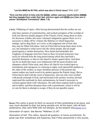 "Let this MIND be IN YOU, which was also in Christ Jesus" (Phil. 2:5)?
"Give not that which is holy unto the DOGS, neither cast your pearls before SWINE,
lest they trample them under their feet, and turn again and REND you [‘tear you in
pieces’ Goodspeed Translation]" (Matt. 7:6).
Calvin, “Offspring of vipers. After having demonstrated that the scribes are not
only base enemies of sound doctrine, and wicked corrupters of the worship of
God, but likewise deadly plagues of the Church, Christ, being about to close
his discourse, kindles into more vehement indignation against them; as it is
necessary to shake off by violence the flatteries in which hypocrites
indulge, and to drag them, as it were, to the judgment seat of God, that
they may be filled with alarm. And yet Christ did not keep them alone in his
eye, but intended to strike terror into the whole people, that all might
guard against a similar destruction. How harsh and intolerable this
roughness of language must have been to these reverend instructors may
easily be inferred from the long period during which they had held a
peaceful dominion, so that no one dared to mutter against them. And there
can be no doubt that many were displeased with the great freedom and
sharpness which Christ used, and, above all, that he was looked upon as
immoderate and outrageous in venturing to apply such reproachful epithets to
the order of the scribes; as many fastidious persons of the present day
cannot endure any harsh word to be spoken against the Popish clergy. But as
Christ had to deal with the worst of hypocrites, who not only were swelled
with proud contempt of God, and intoxicated with careless security, but had
captivated the multitude by their enchantments, he found it necessary to
exclaim against them with vehemence. He calls them serpents both in nature
and in habits, and then threatens them with a punishment, which it will be
in vain for them to attempt to escape, if they do not speedily repent.
Barnes This name is given to them on account of their pretending to be pious, and
very much devoted to God, but being secretly evil. At the heart, with all their
pretensions, they were filled with evil designs, as the serpent was,Genesis 3:1-5.
Generation of vipers. See Barnes "Matthew 12:34".
Damnation of hell. This refers, beyond all question, to future punishment. So
great was their wickedness and hypocrisy, that if they persevered in this course,
 