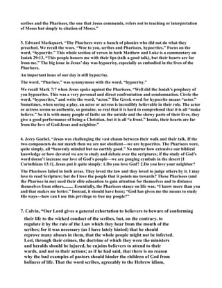 scribes and the Pharisees, the one that Jesus commends, refers not to teaching or interpretation
of Moses but simply to citation of Moses.”
5. Edward Markquart, “The Pharisees were a bunch of phonies who did not do what they
preached. We recall the woes. “Woe to you, scribes and Pharisees, hypocrites.” Focus on the
word, “hypocrite.” This whole section of verses in both Matthew and Luke is a commentary on
Isaiah 29:13, “This people honors me with their lips (talk a good talk), but their hearts are far
from me.” The big issue in Jesus’ day was hypocrisy, especially as embodied in the lives of the
Pharisees.
An important issue of our day is still hypocrisy.
The word, “Pharisee,” was synonymous with the word, “hypocrisy.”
We recall Mark 7:7 when Jesus spoke against the Pharisees, “Well did the Isaiah’s prophecy of
you hypocrites. This was a very personal and direct confrontation and condemnation. Circle the
word, “hypocrites,” and write the word, “actor.” The Greek word for hypocrite means “actor.”
Sometimes, when seeing a play, an actor or actress is incredibly believable in their role. The actor
or actress seems so authentic, so genuine, so real that it is hard to comprehend that it is all “make
believe.” So it is with many people of faith: on the outside and the showy parts of their lives, they
give a good performance of being a Christian, but it is all “a front.” Inside, their hearts are far
from the love of God/Jesus and neighbor.”
6. Jerry Goebel, “Jesus was challenging the vast chasm between their walk and their talk. If the
two components do not match then we are not obedient—we are hypocrites. The Pharisees were,
quite simply, all “heavenly minded but no earthly good.” o matter how extensive our biblical
knowledge or how devoted we are to study and debate over the scriptures; if the study of God’s
word doesn’t increase our love of God’s people—we are gonging cymbals in the desert [1
Corinthians 13:1]. Jesus put it quite simply: 1.Do you love God? 2.Do you love your neighbor?
The Pharisees failed in both areas. They loved the law and they loved to judge others by it. I may
love to read Scripture; but do I love the people that it points me towards? These Pharisees (and
the Pharisee in me) used their elite education to gain attention for themselves and to distance
themselves from others......... Essentially, the Pharisees stance on life was; “I know more than you
and that makes me better.” Instead, it should have been; “God has given me the means to study
His ways—how can I use this privilege to free my people?”
7. Calvin, “Our Lord gives a general exhortation to believers to beware of conforming
their life to the wicked conduct of the scribes, but, on the contrary, to
regulate it by the rule of the Law which they hear from the mouth of the
scribes; for it was necessary (as I have lately hinted) that he should
reprove many abuses in them, that the whole people might not be infected.
Lest, through their crimes, the doctrine of which they were the ministers
and heralds should be injured, he enjoins believers to attend to their
words, and not to their actions; as if he had said, that there is no reason
why the bad examples of pastors should hinder the children of God from
holiness of life. That the word scribes, agreeably to the Hebrew idiom,
 