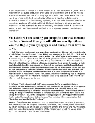 it was impossible to escape the damnation that should come on the guilty. This is
the sternest language that Jesus ever used to wicked men. But it by no means
authorizes ministers to use such language to sinners now. Christ knew that this
was true of them. He had an authority which none now have. It is not the
province of ministers to denounce judgment, or to use severe names; least of all
to do it on pretence of imitating Christ. He knew the hearts of men; we know
them not. He had authority to declare certainly that those whom he addressed
would be lost; we have no such authority. He addressed persons; we address
characters.
34Therefore I am sending you prophets and wise men and
teachers. Some of them you will kill and crucify; others
you will flog in your synagogues and pursue from town to
town.
1. “Only God sends prophets and here we see Jesus sending them. The Jews will repeat the folly
of their fathers. See Acts 7:59 and 12:2 for killing, and scourging in Acts 5:40, 22:19, 26:11 and II
Cor. 11:24-25. For crucify see John 21:18-19, II Pet. 1:14.” Jesus fights to the bitter end to reach
these rebel people. He will send, even after his death, prophets,wise men, and teachers to try and
open their hearts to the grace of God, but he already knows that this last ditch effort will fail.
They will still not hear, but will go on killing and persecuting those agents of grace just as their
forefathers had done. It is hopeless, and yet Jesus will not stop trying until judgment falls and
there is nothing more that can be done. Jesus knows they will not listen, but he will not stop until
the end. He never gives up because he knows that there will be individuals who will listen and
become a part of his kingdom, even though the nation as a whole will go down in flames. It is
worth the effort to win even one eternal soul, and so Jesus will not stop trying even in a hopeless
cause. A part may not be the whole, but Jesus cares about every individual, and it is worth any
effort to reach the few, or even the one.
2. Coffman, “The treatment which God's messengers sent by Christ were to receive was
accurately foretold. The stoning of Stephen, the imprisonment of the apostles, the persecutions of
Paul and others from city to city, even the crucifixion of Christ - all such things in time
demonstrated the accuracy of our Lord's predictions to the Pharisees. The mention of "crucify"
among the things the Pharisees would do to those sent by Christ showed that Jesus himself was
among those "sent." Thus, in this strange and exciting paragraph, Christ appeared both as the
Sender and as One sent, both as God and as man. This deduction follows upon the fact that
Christ alone was crucified by the Pharisees.”
Barnes, “ I send unto you prophets, etc. He doubtless refers here to the apostles,
and other teachers of religion. Prophets, wise men, and scribes, were the names
by which the teachers of religion were known among the Jews; and he, therefore,
used the same terms when speaking of the messengers which he would send. I
send has the force of the future, I will send.
 