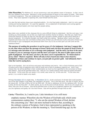 John Macarthur, “In Matthew 23, we are examining a sad and pathetic scene in Scripture. In fact, one of
the very saddest of all scenes. Because it is the pronouncement of doom on the nation of Israel. They stand
in imminent judgment. They are condemned in this chapter because they have rejected the Lord Jesus
Christ. They have rejected in rejecting Him, God Himself and His word.
It is also the last sermon Jesus ever preached publicly. It is His final public statement. And it is not a warm
inviting and loving statement. It is just the opposite. It is a statement of damnation and cursing against
these false spiritual leaders who have lead the people astray.
Now listen very carefully to this, because this is a very difficult thing to understand. But the Lord says, I am
sending you these people, not so that you might have another chance to believe. But that you might have
continued chances to reject so that you will pile upon yourself a greater weight of guilt which deserves a
severer judgment. It's a fearful thought, but that's what He's saying. "Because when I send you these
prophets and these wise men and these scribes some of them you will kill and crucify and some of them you
will scourge in your synagogues and persecute them from city to city so that upon you will come all the
righteous blood."
The purpose of sending the preachers is not for grace, it's for judgment. And may I suggest this
to you, that when you hear the message of Jesus Christ and you hear the gospel of Jesus Christ, it
is a message unto salvation or it is a message unto judgment. And the more you hear it the more
it comes to you as a message of grace and the more you reject it, the more it piles upon you the
guilt of judgment. For the more you have, the more you're responsible for. To whom much is
given, what? Much is required. Better off only to have heard once than to have heard a
multiplicity of times and continue to reject, you just pile on greater guilt. And ultimately that's
what the Lord is saying here.
God is not lopsided. He's not all love and grace and kindness and mercy. He's a God of holiness and a God
of justice and a God of judgment and a God of wrath and a God of vengeance against evil. And if men
choose that, He will be glorified in their condemnation as much as He is glorified in the conversion of those
who believe. God will be glorified either way. And so it is a sweet smell to them that are saved and them
that perish. To the ones who are saved, it is a smell, says verse 16, "of life unto life." To the ones who
perish, it is a smell of death unto death.
Perhaps Revelation 22:11 might help. In Revelation 22:11, at the conclusion of all that God could possibly
say at the last Chapter in the Bible, the message is all given. This is the last word, "He that is unjust, let him
be unjust still. He that is filthy, let him be filthy still. He that is righteous, let him be righteous still. He that
is holy, let him be holy still." In other words, as it is at the end so it'll be forever. And if you are unjust and
filthy, then let it be so forever. God will be glorified even in that act of judgment against your ungodliness. If
you are righteous and godly, let it be that forever. God will be glorified through that as well.
Calvin, “Therefore, lo, I send to you. Luke introduces it in a still more
emphatic manner, Wherefore also the Wisdom of God hath said; which some
commentators explain thus: “I, who am the eternal Wisdom of God, declare
this concerning you.” But I am more inclined to believe that, according to
the ordinary custom of Scripture, God is here represented as speaking in the
person of his Wisdom; so that the meaning is, “God foretold long ago, by the
 