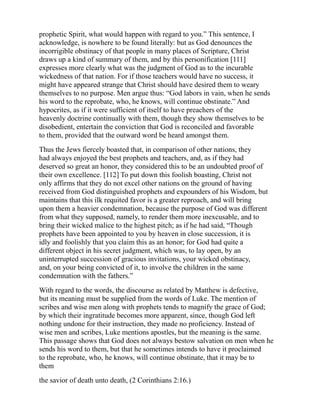 prophetic Spirit, what would happen with regard to you.” This sentence, I
acknowledge, is nowhere to be found literally: but as God denounces the
incorrigible obstinacy of that people in many places of Scripture, Christ
draws up a kind of summary of them, and by this personification [111]
expresses more clearly what was the judgment of God as to the incurable
wickedness of that nation. For if those teachers would have no success, it
might have appeared strange that Christ should have desired them to weary
themselves to no purpose. Men argue thus: “God labors in vain, when he sends
his word to the reprobate, who, he knows, will continue obstinate.” And
hypocrites, as if it were sufficient of itself to have preachers of the
heavenly doctrine continually with them, though they show themselves to be
disobedient, entertain the conviction that God is reconciled and favorable
to them, provided that the outward word be heard amongst them.
Thus the Jews fiercely boasted that, in comparison of other nations, they
had always enjoyed the best prophets and teachers, and, as if they had
deserved so great an honor, they considered this to be an undoubted proof of
their own excellence. [112] To put down this foolish boasting, Christ not
only affirms that they do not excel other nations on the ground of having
received from God distinguished prophets and expounders of his Wisdom, but
maintains that this ilk requited favor is a greater reproach, and will bring
upon them a heavier condemnation, because the purpose of God was different
from what they supposed, namely, to render them more inexcusable, and to
bring their wicked malice to the highest pitch; as if he had said, “Though
prophets have been appointed to you by heaven in close succession, it is
idly and foolishly that you claim this as an honor; for God had quite a
different object in his secret judgment, which was, to lay open, by an
uninterrupted succession of gracious invitations, your wicked obstinacy,
and, on your being convicted of it, to involve the children in the same
condemnation with the fathers.”
With regard to the words, the discourse as related by Matthew is defective,
but its meaning must be supplied from the words of Luke. The mention of
scribes and wise men along with prophets tends to magnify the grace of God;
by which their ingratitude becomes more apparent, since, though God left
nothing undone for their instruction, they made no proficiency. Instead of
wise men and scribes, Luke mentions apostles, but the meaning is the same.
This passage shows that God does not always bestow salvation on men when he
sends his word to them, but that he sometimes intends to have it proclaimed
to the reprobate, who, he knows, will continue obstinate, that it may be to
them
the savior of death unto death, (2 Corinthians 2:16.)
 