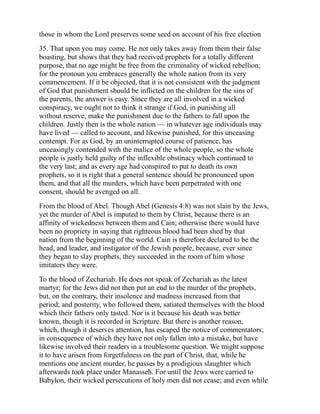 those in whom the Lord preserves some seed on account of his free election
35. That upon you may come. He not only takes away from them their false
boasting, but shows that they had received prophets for a totally different
purpose, that no age might be free from the criminality of wicked rebellion;
for the pronoun you embraces generally the whole nation from its very
commencement. If it be objected, that it is not consistent with the judgment
of God that punishment should be inflicted on the children for the sins of
the parents, the answer is easy. Since they are all involved in a wicked
conspiracy, we ought not to think it strange if God, in punishing all
without reserve, make the punishment due to the fathers to fall upon the
children. Justly then is the whole nation — in whatever age individuals may
have lived — called to account, and likewise punished, for this unceasing
contempt. For as God, by an uninterrupted course of patience, has
unceasingly contended with the malice of the whole people, so the whole
people is justly held guilty of the inflexible obstinacy which continued to
the very last; and as every age had conspired to put to death its own
prophets, so it is right that a general sentence should be pronounced upon
them, and that all the murders, which have been perpetrated with one
consent, should be avenged on all.
From the blood of Abel. Though Abel (Genesis 4:8) was not slain by the Jews,
yet the murder of Abel is imputed to them by Christ, because there is an
affinity of wickedness between them and Cain; otherwise there would have
been no propriety in saying that righteous blood had been shed by that
nation from the beginning of the world. Cain is therefore declared to be the
head, and leader, and instigator of the Jewish people, because, ever since
they began to slay prophets, they succeeded in the room of him whose
imitators they were.
To the blood of Zechariah. He does not speak of Zechariah as the latest
martyr; for the Jews did not then put an end to the murder of the prophets,
but, on the contrary, their insolence and madness increased from that
period; and posterity, who followed them, satiated themselves with the blood
which their fathers only tasted. Nor is it because his death was better
known, though it is recorded in Scripture. But there is another reason,
which, though it deserves attention, has escaped the notice of commentators;
in consequence of which they have not only fallen into a mistake, but have
likewise involved their readers in a troublesome question. We might suppose
it to have arisen from forgetfulness on the part of Christ, that, while he
mentions one ancient murder, he passes by a prodigious slaughter which
afterwards took place under Manasseh. For until the Jews were carried to
Babylon, their wicked persecutions of holy men did not cease; and even while
 
