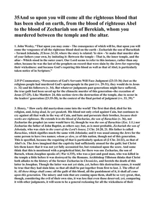 35And so upon you will come all the righteous blood that
has been shed on earth, from the blood of righteous Abel
to the blood of Zechariah son of Berekiah, whom you
murdered between the temple and the altar.
1. John Wesley, “That upon you may come - The consequence of which will be, that upon you will
come the vengeance of all the righteous blood shed on the earth - Zechariah the son of Barachiah
- Termed Jehoiada, 2Chron 24:20, where the story is related: Ye slew - Ye make that murder also
of your fathers your own, by imitating it: Between the temple - That is, the inner temple, and the
altar - Which stood in the outer court. Our Lord seems to refer to this instance, rather than any
other, because he was the last of the prophets on record that were slain by the Jews for reproving
their wickedness: and because God's requiring this blood as well as that of Abel, is particularly
taken notice of in Scripture.”
2.IVP Commentary, “Persecutors of God's Servants Will Face Judgment (23:33-36) Just as the
religious people had murdered God's spokespeople in the past (vv. 29-31), they would do to Jesus
(v. 32) and his followers (v. 34). But whatever judgments past generations might have suffered,
the true guilt had been saved up for the climactic murder of this generation--the execution of
Jesus (27:25). Like Matthew 24, this section views the destruction of the temple, due to occur in
the leaders' generation (23:35-38), in the context of the final period of judgment (vv. 33, 39).”
3. Henry, “ How early did martyrdom come into the world! The first that died, died for his
religion, and, being dead, he yet speaketh. His blood not only cried against Cain, but continues to
cry against all that walk in the way of Cain, and hate and persecute their brother, because their
works are righteous. He extends it to the blood of Zacharias, the son of Barachias (v. 36), not
Zecharias the prophet (as some would have it), though he was the son of Barachias (Zec. 1:1.) nor
Zecharias the father of John Baptist, as others say; but, as is most probable, Zechariah the son of
Jehoiada, who was slain in the court of the Lord’s house, 2 Chr. 24:20, 21. His father is called
Barachias, which signifies much the same with Jehoiada; and it was usual among the Jews for the
same person to have two names; whom ye slew, ye of this nation, though not of this generation.
This is specified, because the requiring of that is particularly spoken of (2 Chr. 24:22), as that of
Abel’s is. The Jews imagined that the captivity had sufficiently atoned for the guilt; but Christ
lets them know that it was not yet fully accounted for, but remained upon the score. And some
think that this is mentioned with a prophetical hint, for there was one Zecharias, the son of
Baruch, whom Josephus speaks of ( War 4.335), who was a just and good man, who was killed in
the temple a little before it was destroyed by the Romans. Archbishop Tillotson thinks that Christ
both alludes to the history of the former Zecharias in Chronicles, and foretels the death of this
latter in Josephus. Though the latter was not yet slain, yet, before this destruction comes, it would
be true that they had slain him; so that all shall be put together from first to last. 2. The effect of
it; All these things shall come; all the guilt of this blood, all the punishment of it, it shall all come
upon this generation. The misery and ruin that are coming upon them, shall be so very great, that,
though, considering the evil of their own sins, it was less that even those deserved; yet, comparing
it with other judgments, it will seem to be a general reckoning for all the wickedness of their
 