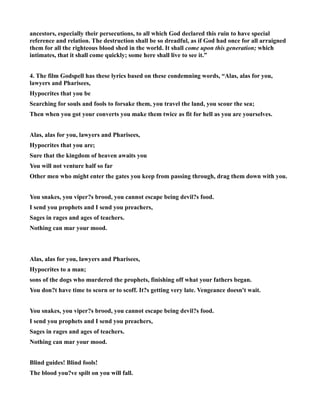 ancestors, especially their persecutions, to all which God declared this ruin to have special
reference and relation. The destruction shall be so dreadful, as if God had once for all arraigned
them for all the righteous blood shed in the world. It shall come upon this generation; which
intimates, that it shall come quickly; some here shall live to see it.”
4. The film Godspell has these lyrics based on these condemning words, “Alas, alas for you,
lawyers and Pharisees,
Hypocrites that you be
Searching for souls and fools to forsake them, you travel the land, you scour the sea;
Then when you got your converts you make them twice as fit for hell as you are yourselves.
Alas, alas for you, lawyers and Pharisees,
Hypocrites that you are;
Sure that the kingdom of heaven awaits you
You will not venture half so far
Other men who might enter the gates you keep from passing through, drag them down with you.
You snakes, you viper?s brood, you cannot escape being devil?s food.
I send you prophets and I send you preachers,
Sages in rages and ages of teachers.
othing can mar your mood.
Alas, alas for you, lawyers and Pharisees,
Hypocrites to a man;
sons of the dogs who murdered the prophets, finishing off what your fathers began.
You don?t have time to scorn or to scoff. It?s getting very late. Vengeance doesn't wait.
You snakes, you viper?s brood, you cannot escape being devil?s food.
I send you prophets and I send you preachers,
Sages in rages and ages of teachers.
othing can mar your mood.
Blind guides! Blind fools!
The blood you?ve spilt on you will fall.
 
