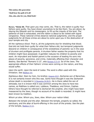 This nation, this generation
?shall bear the guilt of it all!
Alas, alas, alas for you, blind fools!
Barnes, “Verse 35. That upon you may come, etc. That is, the nation is guilty Your
fathers were guilty. You have shown yourselves to be like them. You are about, by
slaying the Messiah and his messengers, to fill up the iniquity of the land. The
patience of God is exhausted; and the nation is about to be visited with signal
vengeance. These national crimes deserve national judgments; and the proper
judgments for all these crimes are about to come upon you in the destruction of
your temple and city.
All the righteous blood. That is, all the judgments due for shedding that blood.
God did not hold them guilty for what their fathers did; but temporal judgments
descend on children in consequence of the wickedness of parents--as in the case
of drunken and profligate parents. A drunken father wastes the property that his
children might have possessed. A gambler reduces his children to poverty and
want. An imprudent and foolish parent is the occasion of leading his sons into
places of poverty, ignorance, and crime, materially affecting their character and
destiny. See Barnes "Romans 5:12", also Romans 5:13-19. So of the Jews. The
appropriate effects of their fathers' crimes were coming on the nation, and they
would suffer.
Upon the earth. Upon the land of Judea. The word is often used with this
limitation. See Matthew 4:8.
Righteous Abel. Slain by Cain, his brother, Genesis 4:8,9. Zacharias son of Barschias.
It is not certainly known who this was. Some have thought it was the Zechariah
whose death is recorded in 2 Chronicles 24:20,21. He is there called the son of
Jehoiada; but it is known that it was common among the Jews to have two
names, as Matthew is called Levi; Lebbeus, Thaddeus; and Simon, Cephas.
Others have thought he referred to Zechariah the prophet, who might have been
massacred by the Jews, though no account of his death is recorded. It might have
been known by tradition.
Whom ye slew. Whom you, Jews, slew. Whom your nation killed.
Between the temple and the altar. Between the temple, properly so called, the
sanctuary, and the altar of burnt-offering in the court of the priests. See the plan
of the temple, Matthew 21:12.
 