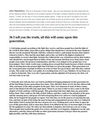 John Macarthur, “And so it all breaks on their heads. How can one generation be held responsible for
all the righteous blood? Because of its constant rejection of full light, constant rejection of all the lessons of
history. I mean, we can see it in this covenant people clearly. I hope we can see it as clearly in our own
nation, because we are in the very process right now of filling up the cup of God's wrath. And we've been
doing it steadily and this generation alive today is more guilty of doing it than any in the past, because we
have the accumulated testimony of God's truth in this culture and we also have the accumulated lessons of
why we should not act against a holy God. And the more we accumulate that data, the more guilty we
become and when it breaks, it'll break on the generation that finally fills the cup to the brim.
36 I tell you the truth, all this will come upon this
generation.
1. God judges people according to the light they receive, and these people have had the light of
the world in their midst. Jesus did so many things that should have convinced the most skeptical
that he was the promised Messiah. Still they refused to believe, and mainly because their leaders
refused to believe. They had the most light, and so they are held to the highest standard of
responsibility to receive that light. Instead, they followed the way of darkness led by their leaders
who should have encouraged them to follow Jesus, but instead, led them away from Jesus. Such
people come under the greatest condemnation, and they were judged as few people have ever
been judged. Their whole world came crashing down around their heads because of their extreme
folly in turning down the greatest light that God had ever given his people. That generation was
the worst generation of people in history in terms of what was given them, and what they refused
to take. The result was they were guilty of everything from A to Z says Matthew. It was from a to
z, Abel to Zechariah. They were the Z generation, and the alphabet of God mercy for their evil
acts has come to an end.
2. aturally men will ask, how can God be justified in bringing judgment on this generation for
all the bad things former generations have done. They did their share of evil, but they did not kill
Able, and many of the other prophets in the past. They were innocent of some of these crimes,
and yet the blood of all will come upon them. What we see here is that we have come to the final
chapter of God's patience with his people. This generation had more light than any generation
before them. They could see the folly of their fathers, and they could see the mistakes of the past,
and the amazing mercy and grace of God in forgiving them over and over. God let judgment
slide, for he longed for his people to repent. ow that they are in the process of rejecting his only
Son, and that, in spite of his being the most loving and compassionate person who ever walked in
their midst, God is saying that the days of grace are over. othing more can be done to open the
eyes of this generation, and so when men choose to be blind in the face of awesome light, it is time
for the judgment to come. We often say that nobody is hopeless, but God says you are wrong.
These people had reached the point of no return, and they were hopeless. Judgment was the only
alternative, and they deserved it like no other generation, because God gave them the greatest
light possible, and they still chose darkness.
 