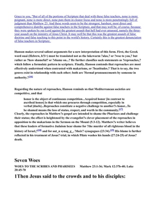 Grace to you, "But of all of the portions of Scripture that deal with these false teachers, none is more
poignant, none is more direct, none puts them in clearer focus and none is more penetratingly full of
judgment than Matthew 23. And these words seem to be the strongest, harshest, most direct and
comprehensive diatribe against false teachers in the Scripture, and that may well be, of course, because
they were spoken by our Lord against the greatest assault that hell had ever amassed, namely the three-
year assault on the ministry of Jesus Christ. It may well be that this was the greatest assault of false
doctrine and false teaching to this point in the world's history. Certainly this is the greatest denunciation
of false teachers in Scripture.
Hanson makes several salient arguments for a new interpretation of this form. First, the Greek
word ouai (Hebrew, h?i>) must be translated not as the lukewarm ?alas,? or ?woe to you,? but
rather as ?how shameful? or ?shame on...? He further classifies such statements as ?reproaches,?
which follow a formulaic pattern in scripture. Finally, Hanson contends that reproaches are most
effectively understood when contrasted with makarisms, or ?beatitudes.? That is to say, the two
genres exist in relationship with each other; both are ?formal pronouncements by someone in
authority.?[16]
Regarding the nature of reproaches, Hanson reminds us that Mediterranean societies are
competitive, and that
honor is the object of continuous competition...Acquired honor [in contrast to
ascribed honor] is that which one procures through competition, especially in
verbal [duels]...Reproaches constitute a negative challenge to another?s honor...To
be shamed means the loss of status, respect, and worth in the community.[17]
Clearly, the reproaches in Matthew?s gospel are intended to shame the Pharisees and challenge
their status; the effect is heightened by the evangelist?s clever placement of the reproaches in
opposition to the makarisms in the Sermon on the Mount (5:3-12). Matthew?s writer believes
that these leaders of formative Judaism bear shame for ?the murder of all righteous blood in the
history of Israel,?[18] and for aut_n synag_g_, ?their? synagogues (23:34).[19] His blame is further
reflected in his treatment of Jesus? trial, in which Pilate washes his hands (27:24-25) of Jesus?
death.
Seven Woes
WOES TO THE SCRIBES A D PHARISEES Matthew 23:1-36; Mark 12:37b-40; Luke
20:45-70
1Then Jesus said to the crowds and to his disciples:
 