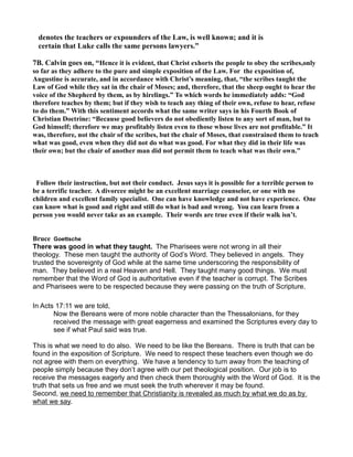 denotes the teachers or expounders of the Law, is well known; and it is
certain that Luke calls the same persons lawyers.”
7B. Calvin goes on, “Hence it is evident, that Christ exhorts the people to obey the scribes,only
so far as they adhere to the pure and simple exposition of the Law. For the exposition of,
Augustine is accurate, and in accordance with Christ’s meaning, that, “the scribes taught the
Law of God while they sat in the chair of Moses; and, therefore, that the sheep ought to hear the
voice of the Shepherd by them, as by hirelings.” To which words he immediately adds: “God
therefore teaches by them; but if they wish to teach any thing of their own, refuse to hear, refuse
to do them.” With this sentiment accords what the same writer says in his Fourth Book of
Christian Doctrine: “Because good believers do not obediently listen to any sort of man, but to
God himself; therefore we may profitably listen even to those whose lives are not profitable.” It
was, therefore, not the chair of the scribes, but the chair of Moses, that constrained them to teach
what was good, even when they did not do what was good. For what they did in their life was
their own; but the chair of another man did not permit them to teach what was their own.”
Follow their instruction, but not their conduct. Jesus says it is possible for a terrible person to
be a terrific teacher. A divorcee might be an excellent marriage counselor, or one with no
children and excellent family specialist. One can have knowledge and not have experience. One
can know what is good and right and still do what is bad and wrong. You can learn from a
person you would never take as an example. Their words are true even if their walk isn’t.
Bruce Goettsche
There was good in what they taught. The Pharisees were not wrong in all their
theology. These men taught the authority of God’s Word. They believed in angels. They
trusted the sovereignty of God while at the same time underscoring the responsibility of
man. They believed in a real Heaven and Hell. They taught many good things. We must
remember that the Word of God is authoritative even if the teacher is corrupt. The Scribes
and Pharisees were to be respected because they were passing on the truth of Scripture.
In Acts 17:11 we are told,
Now the Bereans were of more noble character than the Thessalonians, for they
received the message with great eagerness and examined the Scriptures every day to
see if what Paul said was true.
This is what we need to do also. We need to be like the Bereans. There is truth that can be
found in the exposition of Scripture. We need to respect these teachers even though we do
not agree with them on everything. We have a tendency to turn away from the teaching of
people simply because they don’t agree with our pet theological position. Our job is to
receive the messages eagerly and then check them thoroughly with the Word of God. It is the
truth that sets us free and we must seek the truth wherever it may be found.
Second, we need to remember that Christianity is revealed as much by what we do as by
what we say.
 