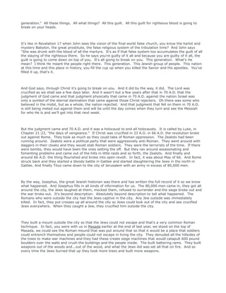generation." All these things. All what things? All this guilt. All this guilt for righteous blood is going to
break on your heads.
It's like in Revelation 17 when John sees the vision of the final world false church, you know the harlot and
mystery Babylon, the great prostitute, the false religious system of the tribulation time? And John says
"She was drunk with the blood of all the martyrs. It's as if that false system too accumulates the guilt of all
the slaying of the righteous there. So he says you're guilty of it all and because you are guilty of it all, the
guilt is going to come down on top of you. It's all going to break on you. This generation. What's He
mean? I think He meant the people right there. This generation. This Jewish group of people. This nation
at this time and this place in history, you fill the cup up when you killed the Savior and His apostles. You've
filled it up, that's it.
And God says, through Christ it's going to break on you. And it did by the way, it did. The Lord was
crucified as we shall see a few days later. And it wasn't but a few years after that in 70 A.D. that the
judgment of God came and that judgment physically that came in 70 A.D. against the nation Israel was
only a symbol of the eternal damnation that came against those Christ rejecters. Oh there was some who
believed in the midst, but as a whole, the nation rejected. And that judgment that fell on them in 70 A.D.
is still being meted out against them and will be until the day comes when they turn and see the Messiah
for who He is and we'll get into that next week.
But the judgment came and 70 A.D. and it was a holocaust to end all holocausts. It is called by Luke, in
Chapter 21:22, "the days of vengeance." If Christ was crucified in 33 A.D. in 66 A.D. the revolution broke
out against Rome. They took as much as they could take of Roman oppression. The Zealots had been
running around. Zealots were a political party that were aggressively anti-Roman. They went around with
daggers in their cloaks and they would stab Roman soldiers. They were the terrorists of the time. If there
were bombs, they would have been the ones setting the off. But they ran around assassinating and
fomenting problems and came out of the hills in little raids and so forth, the Zealots. And finally and
around 66 A.D. the thing flourished and broke into open revolt. In fact, it was about May of 66. And Rome
struck back and they started a bloody battle in Galilee and started slaughtering the Jews in the north in
Galilee. And finally Titus came down to the city of Jerusalem with an army in excess of 80,000 men.
By the way, Josephus, the great Jewish historian was there and has written the full record of it so we know
what happened. And Josephus fills in all kinds of information for us. The 80,000 men came in, they got all
around the city, the Jews laughed at them, mocked them, refused to surrender and the siege broke out and
the war broke out. It's beyond description. Absolutely beyond description to tell what happened. The
Romans who were outside the city had the Jews captive in the city. Any Jew outside was immediately
killed. In fact, they put crosses up all around the city so Jews could look out of the city and see crucified
Jews everywhere. When they caught a Jew, they crucified him outside the city.
They built a mount outside the city so that the Jews could not escape and that's a very common Roman
technique. In fact, you were with us in Masada earlier at the end of last year, we stood on the top of
Masada, we could see the Roman mound that was put around that so that it would be a place that soldiers
could entrench themselves and people could not escape in living the city. They denuded all the hillsides of
the trees to make war machines and they had these create siege machines that would catapult 600 pound
boulders over the walls and crush the buildings and the people inside. The built battering rams. They built
weapons out of the woods and...out of the wood, and what the Jews did was set all that on fire. And so
every time the Jews burned that up they took more trees and built more weapons.
 