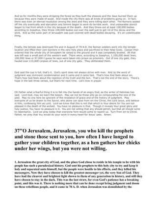 And so for months they were stripping the forest as they built the sheaves and the Jews burned them up
because they were made of wood. And inside the city there was all kinds of problems going on. In fact,
there was even an eternal revolution among the Jews and they were killing each other. The Romans sealed
off the city eventually and starvation and famine began to work its terrible work. And unbearable stench
began to rise from which in the city because of the death. And they threw out at least 100,000 bodies
according to Josephus, they threw 100,000 bodies out over the wall just to get rid of the decay and the
stink. And so the outer part of Jerusalem was just covered with dead bodies decaying. It's an unbelievable
thing.
Finally, the temple was destroyed fire and in August of 70 A.D. the Roman soldiers went into the temple
location and lifted their own banners in the very holy place and sacrificed to their false Gods. Caesar then
ordered that the whole city of Jerusalem be raised to the ground and it was completely leveled. All that
was left was a small part of the western wall. There were, according to Josephus, 1,100,000 dead Jews,
100,000 Jews or 97,000 I guess he says were taken into prison as prisoners. Out of one city gate, they
hauled over 115,000 corpses of Jews, out of one city gate. They obliterated them.
God said the cup is full, that's it. God's spirit does not always strive with man. And so the word of
judgment was imminent condemnation and it came and it came fast. That's how God feels about sin.
That's how God feels about the rejection of His truth and His Son. That's not the end of the story. There's
hope in the last three verses, but that's for next time. Let's bow in prayer.
Oh Father what a fearful thing it is to fall into the hands of an angry God, as the writer of Hebrews has
said. Lord God, may we learn the lesson. May we not be those who go on compounding the sins of the
past. May no one here be ignorant of the revelation of grace and of the history of judgment. May
everyone of us be drawn to the Savior, who alone can save from sin the Christ, the Lord Jesus, and believe
in Him, confessing Him as Lord. Lord we know that this is not that which is Your desire for You are not
pleased in the death of the wicked. You have no pleasure in that. Though it reveals Your great glory and
holy justice, You have no pleasure in it. You are not willing that any should perish, but that all should come
to repentance. Lord we pray today that everyone here would come to repent us. Turn from sin to Christ.
Father, we pray that You would do your work in every heart for Jesus' sake. Amen.
37"O Jerusalem, Jerusalem, you who kill the prophets
and stone those sent to you, how often I have longed to
gather your children together, as a hen gathers her chicks
under her wings, but you were not willing.
1. Jerusalem the great city of God, and the place God chose to reside in his temple to be with his
people has such a paradoxical history. God sent his prophets to this holy city to try and keep it
holy and separated unto himself, but the people were hostile to his efforts, and they killed his
messengers. ow they have chosen to kill the greatest messenger yet, the very Son of God. They
have had the clearest and brightest light shown to them of any generation in history, and still they
have chosen to stay in the dark. This was the last straw, for even God's patience has a breaking
point, and this was it. There is nothing more that can be done except bring judgment and doom
on these rebellious people, and it came in 70 A. D. when Jerusalem was demolished by the
 