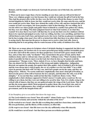 Romans, and the temple was destroyed. God took his presence out of this holy city, and left it
desolate.
2. What can be more tragic than a Savior standing at your door, and you will not let him in?
These very religious people were lost because they would not welcome the gift of God in his Son.
They had the greatest offer in life, for they were the first to be offered the chance to enter God's
eternal kingdom by faith in Jesus, but they would not receive him. He came unto his own, and his
own would not receive him. Many have denied the reality of free will, and have insisted that all is
a matter of God's sovereignty, but Jesus punches a hole in that theology. He was willing, for it
was his will to save these people and gather them to himself as a mother hen gathers her chicks,
but they were not willing. Was their judgment based on what God wanted, or on what they
wanted? It is clear that it was God's will that they be saved, but their own free stubborn will led
them to be rejected and judged severely. God was willing, but they were unwilling, and their free
will led them to miss God's best, and instead receive his worst. God has no pleasure in judgment,
but he has to judge when man's free will is so locked into folly that there is no other choice. Jesus
is saying clearly that man has the power to choose not to receive what God wills. Jesus is
lamenting that he is not getting what he wants because of the reality of stubborn free wills.
2B. There are so many places in Scripture where Calvinistic theology is supported, but this is not
one of those places, for nowhere do we see more powerful grace being resisted. Irresistible grace
is not alive and well in this context, for these people have received God's grace smack in their
face, and yet they have said, “no thanks!” They turned down the grace of God, and by their
stubborn choice said we will not take what you offer. Coffman wrote, “Man's freedom of the will
makes it possible for him to reject even his God; but when he does so, he cannot avoid the
consequences.” Morgan wrote, “Here, indeed, if ever, we have thoughts that breathe and burn.
One can almost feel the withering force of his strong and mighty indignation - indignation
directed, not against the people, but against their false guides. And yet behind it all is his heart;
and the woes merge into a wail of agony, the cry of a mother over her lost child.” Can a child
reject its parents and their will? Yes they can, and God's people can do the same, and they are
doing it here. Ellicott, “ o words could more emphatically state man’s fatal gift of freedom, as
shown in the power of his will to frustrate the love and pity, and therefore the will, even of the
almighty.” It was not that they could not but that they would not. Henry wrote, “How
emphatically is their obstinacy opposed to Christ’s mercy! I would, and ye would not. He was
willing to save them, but they were not willing to be saved by him. ote, It is wholly owing to the
wicked wills of sinners, that they are not gathered under the wings of the Lord Jesus. They did
not like the terms upon which Christ proposed to gather them; they loved their sins, and yet
trusted to their righteousness; they would not submit either to the grace of Christ or to his
government, and so the bargain broke off.”
3. Ian Humphrey gives us an outline that shows the tragic story.
(1) The Lord wished to save Israel "how oft would I" Adam Clarke says- "it is evident that our
blessed Lord seriously and earnestly wished the salvation of the Jews"
(2) He worked to save Israel - that He did everything that could have been done, consistently with
His own perfections, and the liberty of His creatures, to effect this.
(3) He wept to save Israel - that His tears over the city sufficiently evince His sincerity
(4) He would have saved Israel - but that these persons nevertheless perished.
 