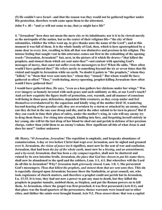 (5) He couldn’t save Israel - and that the reason was they would not be gathered together under
His protection, therefore wrath came upon them to the uttermost.
John 5 v. 40 - "and ye will not come to me, that ye might have life"
4. "Jerusalem" here does not mean the mere city or its inhabitants; nor is it to be viewed merely
as the metropolis of the nation, but as the center of their religious life--"the city of their
solemnities, whither the tribes went up, to give thanks unto the name of the Lord"; and at this
moment it was full of them. It is the whole family of God, then, which is here apostrophized by a
name dear to every Jew, recalling to him all that was distinctive and precious in his religion. The
intense feeling that sought vent in this utterance comes out first in the redoubling of the opening
word--"Jerusalem, Jerusalem!" but, next, in the picture of it which He draws--"that killest the
prophets, and stonest them which are sent unto thee!"--not content with spurning God's
messages of mercy, that canst not suffer even the messengers to live! When He adds, "How often
would I have gathered thee!" He refers surely to something beyond the six or seven times that He
visited and taught in Jerusalem while on earth. o doubt it points to "the prophets," whom they
"killed," to "them that were sent unto her," whom they "stoned." But whom would He have
gathered so often? "Thee," truth-hating, mercy-spurning, prophet-killing Jerusalem--how often
would I have gathered thee!
I would have gathered thee, He says, "even as a hen gathers her chickens under her wings." Was
ever imagery so homely invested with such grace and such sublimity as this, at our Lord's touch?
And yet how exquisite the figure itself--of protection, rest, warmth, and all manner of conscious
well-being in those poor, defenseless, dependent little creatures, as they creep under and feel
themselves overshadowed by the capacious and kindly wing of the mother bird! If, wandering
beyond hearing of her peculiar call, they are overtaken by a storm or attacked by an enemy, what
can they do but in the one case droop and die, and in the other submit to be torn in pieces? But if
they can reach in time their place of safety, under the mother's wing, in vain will any enemy try
to drag them thence. For rising into strength, kindling into fury, and forgetting herself entirely in
her young, she will let the last drop of her blood be shed out and perish in defense of her precious
charge, rather than yield them to an enemy's talons. How significant all this of what Jesus is and
does for men!” Author unknown
4B. Henry, “O Jerusalem, Jerusalem! The repetition is emphatic, and bespeaks abundance of
commiseration. A day or two before Christ had wept over Jerusalem, now he sighed and groaned
over it. Jerusalem, the vision of peace (so it signifies), must now be the seat of war and confusion.
Jerusalem, that had been the joy of the whole earth, must now be a hissing, and an astonishment,
and a by-word; Jerusalem, that has been a city compact together, shall now be shattered and
ruined by its own intestine broils. Jerusalem, the place that God has chosen to put his name there,
shall now be abandoned to the spoil and the robbers, Lam. 1:1, 4:1. But wherefore will the Lord
do all this to Jerusalem? Why? Jerusalem hath grievously sinned, Lam. 1:8. 1. She persecuted
God’s messengers; Thou that killest the prophets, and stonest them that are sent unto thee. This sin
is especially charged upon Jerusalem; because there the Sanhedrin, or great council, sat, who
took cognizance of church matters, and therefore a prophet could not perish but in Jerusalem,
Lu. 13:33. It is true, they had not now a power to put any man to death, but they killed the
prophets in popular tumults, mobbed them, as Stephen, and put the Roman powers on to kill
them. At Jerusalem, where the gospel was first preached, it was first persecuted (Acts 8:1), and
that place was the head-quarters of the persecutors; thence warrants were issued out to other
cities, and thither the saints were brought bound, Acts 9:2. Thou stonest them: that was a capital
 