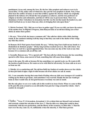 punishment, in use only among the Jews. By the law, false prophets and seducers were to be
stoned (Deu. 13:10), under color of which law, they put the true prophets to death. ote, It has
often been the artifice of Satan, to turn that artillery against the church, which was originally
planted in the defense of it. Brand the true prophets as seducers, and the true professors of
religion as heretics and schismatics, and then it will be easy to persecute them. There was
abundance of other wickedness in Jerusalem; but this was the sin that made the loudest cry, and
which God had an eye to more than any other, in bringing that ruin upon them.”
5. Melvin ewland, “ILL. Did you ever have to gather eggs? If you ever did, you know the nature
of the mother hen. In Pilgrim’s Progress, John Bunyan looks at an old hen taking care of her
chicks & makes these points:
1. He says, "First of all, she issues a common call." She calls her chicks with a little clucking
sound, & she continues making it all day long so that they can rush to the shelter of her wings
any time they desire.
In Romans 10:21 Paul quotes from Isaiah. He says, "All day long I have held out my hands to a
disobedient & obstinate people." All day long God has reached out to us. The call is there. You
don’t have to wait for a special appointed time. You can come any day of the week at any time
because it is a common call, an all?day call.
2. Secondly, Bunyan says, "It’s a special call." The hen calls her chicks because she has something
special to offer them, some morsel of food, something that will cause them delight.
Jesus is the same. He calls us because He has something very special to give us. He wants to lift
the burden of guilt from us. He wants us to be with Him for all eternity. So Jesus calls us to save
us from our sin.
3. Thirdly, it is a comforting call. The old hen fluffs her feathers & nestles down over her chicks
& then just kind of sighs a sigh of relief because all of her chicks are safe & sound.
ILL. I can remember having that same kind of feeling when my kids were teenagers & I would be
waiting up for them to get home. And sometimes I was worried. Finally the last one would get
home & then I could relax & feel good because everybody was safe & sound.
But the only place we are ever really safe in this world is in Jesus Christ. When we come to Him
& He puts His arms around us as an old mother hen puts her wings around her chicks - that’s
comfort & strength.”
Clarke, “Verse 37. O Jerusalem, Jerusalem] 1. It is evident that our blessed Lord seriously
and earnestly wished the salvation of the Jews. 2. That he did every thing that could be done,
consistently with his own perfections, and the liberty of his creatures, to effect this. 3. That his
tears over the city, Luke xix. 41, sufficiently evince his sincerity. 4. That these persons
 