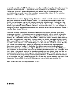 nevertheless perished. And 5. That the reason was, they would not be gathered together under his
protection: therefore wrath, i.e. punishment, came upon them to the uttermost. From this it is
evident that there have been persons whom Christ wished to save, and bled to save, who
notwithstanding perished, because they would not come unto him, John v. 40. The metaphor
which our Lord uses here is a very beautiful one.
When the hen sees a beast of prey coming, she makes a noise to assemble her chickens, that she
may cover them with her wings from the danger. The Roman eagle is about to fall upon the
Jewish state-nothing can prevent this but their conversion to God through Christ-Jesus cries
throughout the land, publishing the Gospel of reconciliation-they would not assemble, and the
Roman eagle came and destroyed them. The hen's affection to her brood is so very strong as to
become proverbial. The following beautiful Greek epigram, taken from the Anthologia, affords a
very fine illustration of this text.
ceimeriaiv nifadessi palunomena tiqav orniv teknoiv eunaiav amfecee pterugav mesfa men
ouranion kruov wlesen h gar emeinen aiqerov ouraniwn antipalov nefewn proknh kai medeia,
katÆ aidov aidesqhte, mhterev, orniqwn erga didaskomenai Anthol. lib. i. Titus. lxx17: edit.
Bosch. p. 344 Beneath her fostering wing the HE defends Her darling offspring, while the snow
descends; Throughout the winter's day unmoved defies The chilling fleeces and inclement skies;
Till, vanquish'd by the cold and piercing blast, True to her charge, she perishes at last! O Fame!
to hell this fowl's affection bear; Tell it to Progne and Medea there:-To mothers such as those the
tale unfold, And let them blush to hear the story told!-T. G This epigram contains a happy
illustration, not only of our Lord's simile, but also of his own conduct. How long had these
thankless and unholy people been the objects of his tenderest cares! For more than 2000 years,
they engrossed the most peculiar regards of the most beneficent Providence; and during the three
years of our Lord's public ministry, his preaching and miracles had but one object and aim, the
instruction and salvation of this thoughtless and disobedient people. For their sakes, he who was
rich became poor, that they through his poverty might be rich:-for their sakes, he made himself
of no reputation, and took upon him the form of a servant, and became obedient unto death, even
the death of the cross! HE died, that THEY might not perish, but have everlasting life.
Thus, to save their life, he freely abandoned his own.
Barnes
 