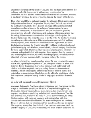 uncommon instances of the favor of God, and thus has been removed from the
ordinary rank, if it degenerate, it will not only be stripped of its
ornaments, but will become so much the more hateful and detestable, because
it has basely profaned the glow of God by staining the beauty of his favors.
How often would I have gathered together thy children. This is expressive of
indignation rather than of compassion. The city itself, indeed, over which
he had lately wept, (Luke 19:41,) is still an object of his compassion; but
towards the scribes, who were the authors of its destruction, he uses
harshness and severity, as they deserved. And yet he does not spare the
rest, who were all guilty of approving and partaking of the same crime, but,
including all in the same condemnation, he inveighs chiefly against the
leaders themselves, who were the cause of all the evils. We must now observe
the vehemence of the discourse. If in Jerusalem the grace of God had been
merely rejected, there would have been inexcusable ingratitude; but since
God attempted to draw the Jews to himself by mild and gentle methods, and
gained nothing by such kindness, the criminality of such haughty disdain was
far more aggravated. There was likewise added unconquerable obstinacy; for
not once and again did God wish to gather them together, but, by constant
and uninterrupted advances, he sent to them the prophets, one after another,
almost all of whom were rejected by the great body of the people.
As a hen collecteth her brood under her wings. We now perceive the reason
why Christ, speaking in the person of God, compares himself to a hen. It is
to inflict deeper disgrace on this wicked nation, which had treated with
disdain invitations so gentle, and proceeding from more than maternal
kindness. It is an amazing and unparalleled instance of love, that he did
not disdain to stoop to those blandishments, by which he might tame rebels
into subjection. A reproof nearly similar is employed by Moses, that God,
like
an eagle with outspread wings, (Deuteronomy 32:11,)
embraced that people. And though in more than one way God spread out his
wings to cherish that people, yet this form of expression is applied by
Christ, in a peculiar manner, to one class, namely, that prophets were sent
to gather together the wandering and dispersed into the bosom of God. By
this he means that, whenever the word of God is exhibited to us, he opens
his bosom to us with maternal kindness, and, not satisfied with this,
condescends to the humble affection of a hen watching over her chickens.
Hence it follows, that our obstinacy is truly monstrous, if we do not permit
him to gather us together. And, indeed, if we consider, on the one hand, the
dreadful majesty of God, and, on the other, our mean and low condition, we
 