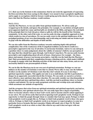 J. C. Ryle says in the footnote to his commentary that he not resist the opportunity of expressing
his firm conviction that Jesus sayings in this chapter were meant to bear a prophetic significance
and to apply to corruptions which he foresaw would spring up in his church. That is to say, Jesus
knew that that the Pharisee tendency would continue.
PAUL CULL
And like the Pharisees, we too can suffer from spiritual shallowness. We all too easily get
wrapped up in the details, and ignore the principles. For example, we can debate at length and in
great apparent depth how many spiritual gifts are detailed in the Bible, and ignore the real depth
of the principle that it is God who gives whatever gifts he will for the benefit of the Christian
community. At the other end of the scale, we can too easily develop a simplistic approach to God,
which results in a loss of sacredness. We can too easily resort to the spiritual shallowness of the
prejudged positions of our own churchmanship, and avoid using our minds and our brains to get
to grips with the difficulties and depths of faith and life.
We can also suffer from the Pharisees tendency towards confusing depth with spiritual
complication. One of the weaknesses of the Evangelical tradition can be that it results in a
prescriptive approach to the way of salvation. It can become formulaic. And so we can end up in
a position where we make judgements about the validity of someone’s faith by our perception of
the steps that they should have gone through. And it doesn’t stop there. We can too easily become
prescriptive and complicating about all sorts of issues. About prayer for example – the times,
places and manner of prayer can become prescriptive. And this was the fault that the Pharisees
had. Their prescription and their complication became a blocking activity, which made it difficult
for people to engage with God. Blocking activities of this kind can take many forms, and are not
necessarily limited to our preconceptions of them.
We can be like the Pharisees too in our own sort of spiritual ostentation. Perhaps we rate our
holiness on the number of Christian events that we attend. Worse still, we may rate the holiness
of others on the number of Christian events that they don’t attend. It is easy to develop a
spiritual superiority complex. This applies not only to us as individuals, but this is particularly a
danger in an apparently successful church like St James. We can easily see ourselves as better,
more effective, more spiritual, than other churches. We can easily consider our churchmanship as
more successful and more spiritual than others. And this can lead to problems where we become
exclusive and isolated. We can too easily perpetuate activities and worship styles and attitudes
which accentuate our attitude of superiority.
And the arrogance that arises from our spiritual ostentation and spiritual superiority can lead us,
like the Pharisees, into spiritual selectiveness. We can easily lapse into a degree of partiality,
where we become selective when we hear God’s word, and we become selective about applying it
to our selves. We can all too easily find ourselves ignoring God’s prophetic words. Perhaps in our
superiority we limit the people through whom we consider that God may speak. Perhaps we limit
Gods prophetic word to people like us. Perhaps we limit Gods prophetic word to those who agree
with us. Perhaps we limit God’s prophetic words to us because we expect prophecy to come in a
particular form or formula. But just remember Elijahs still small voice (1 Kgs 19). We limit
God’s prophetic words to us when we don’t like what he says and it does not agree with our
preconceptions.
 