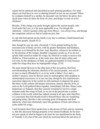cannot but be ashamed and astonished at such amazing goodness. For what
object can God have in view in abasing himself so low on our account? When
he compares himself to a mother, he descends very far below his glory; how
much more when he takes the form of a hen, and deigns to treat us as his
chickens?
Besides, if this charge was justly brought against the ancient people, who
lived under the Law, it is far more applicable to us. For though the
statement—which I quoted a little ago from Moses—was always true, and though
the complaints which we find in Isaiah are just, that
in vain did God spread out his hands every day to embrace a hard-hearted and
rebellious people, (Isaiah 65:2)
that, though he rose up early, (Jeremiah 7:13) he gained nothing by his
incessant care of them; yet now, with far greater familiarity and kindness,
he invites us to himself by his Son. And, therefore, whenever he exhibits to
us the doctrine of the Gospel, dreadful vengeance awaits us, if we do not
quietly hide ourselves under his wings, by which he is ready to receive and
shelter us. Christ teaches us, at the same time, that all enjoy safety and
rest who, by the obedience of faith, are gathered together to God; because
under his wings they have an impregnable refuge. [114]
We must attend likewise to the other part of this accusation, that God,
notwithstanding the obstinate rebellion of his ancient people, was not all
at once so much offended by it, as to lay aside a father’s love and a
mother’s anxiety, since he did not cease to send prophets after prophets in
uninterrupted succession; as in our own day, though he has experienced a
marvelous depravity in the world, he still continues to dispense his grace.
But these words contain still deeper instruction, namely, that the Jews, as
soon as the Lord gathered them together, immediately left him. Hence came
dispersions so frequent, that they scarcely remained at rest for a single
moment under the wings of God, as we see in the present day a certain
wildness in the world, which has indeed existed in all ages; and, therefore,
it is necessary that God should recall to himself those who are wandering
and going astray. But this is the crowning point of desperate and final
depravity, when men obstinately reject the goodness of God, and refuse to
come under his wings.
I said formerly that Christ speaks here in the person of God, and my meaning
is, that this discourse belongs properly to his eternal Godhead; for he does
not now speak of what he began to do since he was manifested in the flesh,
(1 Timothy 3:16,) but of the care which he exercised about the salvation of
 
