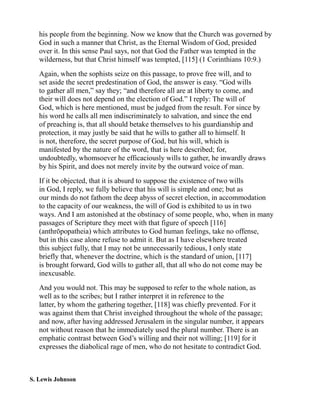 his people from the beginning. Now we know that the Church was governed by
God in such a manner that Christ, as the Eternal Wisdom of God, presided
over it. In this sense Paul says, not that God the Father was tempted in the
wilderness, but that Christ himself was tempted, [115] (1 Corinthians 10:9.)
Again, when the sophists seize on this passage, to prove free will, and to
set aside the secret predestination of God, the answer is easy. “God wills
to gather all men,” say they; “and therefore all are at liberty to come, and
their will does not depend on the election of God.” I reply: The will of
God, which is here mentioned, must be judged from the result. For since by
his word he calls all men indiscriminately to salvation, and since the end
of preaching is, that all should betake themselves to his guardianship and
protection, it may justly be said that he wills to gather all to himself. It
is not, therefore, the secret purpose of God, but his will, which is
manifested by the nature of the word, that is here described; for,
undoubtedly, whomsoever he efficaciously wills to gather, he inwardly draws
by his Spirit, and does not merely invite by the outward voice of man.
If it be objected, that it is absurd to suppose the existence of two wills
in God, I reply, we fully believe that his will is simple and one; but as
our minds do not fathom the deep abyss of secret election, in accommodation
to the capacity of our weakness, the will of God is exhibited to us in two
ways. And I am astonished at the obstinacy of some people, who, when in many
passages of Scripture they meet with that figure of speech [116]
(anthrōpopatheia) which attributes to God human feelings, take no offense,
but in this case alone refuse to admit it. But as I have elsewhere treated
this subject fully, that I may not be unnecessarily tedious, I only state
briefly that, whenever the doctrine, which is the standard of union, [117]
is brought forward, God wills to gather all, that all who do not come may be
inexcusable.
And you would not. This may be supposed to refer to the whole nation, as
well as to the scribes; but I rather interpret it in reference to the
latter, by whom the gathering together, [118] was chiefly prevented. For it
was against them that Christ inveighed throughout the whole of the passage;
and now, after having addressed Jerusalem in the singular number, it appears
not without reason that he immediately used the plural number. There is an
emphatic contrast between God’s willing and their not willing; [119] for it
expresses the diabolical rage of men, who do not hesitate to contradict God.
S. Lewis Johnson
 