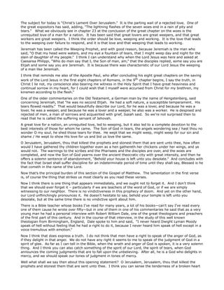 The subject for today is “Christ’s Lament Over Jerusalem.” It is the parting wail of a rejected love. One of
the great expositors has said, adding, “The lightning flashes of the seven woes end in a rain of pity and
tears.” What we obviously see in chapter 23 at the conclusion of the great chapter on the woes is the
unrequited love of a man for a nation. It has been said that great lovers are great weepers, and that great
workers are great weepers. I think the order should be love, weeping and working. It is the love that leads
to the weeping over failure to respond, and it is that love and that weeping that leads to working.
Jeremiah has been called the Weeping Prophet, and with good reason, because Jeremiah is the man who
said, “O that my head were waters, and my eye a fountain of tears, that I might weep day and night for the
slain of daughter of my people.” I think I can understand why when the Lord Jesus was here and asked at
Caesarea Philippi, “Who do men say that I, the Son of man, am,” that the disciples replied, some say you are
Elijah and some say you are Jeremiah. It is because there was characteristic of our Lord Jesus the weeping
of a man like Jeremiah.
I think that reminds me also of the Apostle Paul, who after concluding his eight great chapters on the saving
work of the Lord Jesus in the first eight chapters of Romans, in the 9th chapter begins, I say the truth, in
Christ I lie not, my conscience also bearing me witness in the Holy Spirit that I have great heaviness and
continual sorrow in my heart, for I could wish that I myself were accursed from Christ for my brethren, my
kinsmen according to the flesh.”
One of the older commentaries on the Old Testament, a German man by the name of Hengstenberg, said
concerning Jeremiah, that “he was no second Elijah. He had a soft nature, a susceptible temperament. His
tears flowed readily.” That would beautifully describe our Lord, for he was a lover, and because he was a
lover, he was a weeper, and because he was a lover and a weeper, he also was a worker. He is despised and
rejected of men, a man of sorrows and acquainted with grief, Isaiah said. So we’re not surprised then to
read that he is called the suffering servant of Jehovah.
A great love for a nation, an unrequited love, led to weeping, but it also led to a complete devotion to the
best interests of those for whom he came. The Son of God in tears, the angels wondering sea / hast thou no
wonder O my soul, he shed those tears for thee. He wept that we might weep, might weep for our sin and
shame / He wept to show His love for us and bid us love the same.
O Jerusalem, Jerusalem, thou that killest the prophets and stonest them that are sent unto thee, how often
would I have gathered thy children together even as a hen gathereth her chickens under her wings, and ye
would not. The warnings to the scribes and the Pharisees and the disciples are over, and the woes are
completed, and now the Son of God yearns over the ancient theocratic city with great intensity, and then he
offers a solemn sentence of abandonment, “Behold your house is left unto you desolate.” And concludes with
the fact that Israel shall suffer discipline for an indeterminate period of time until they shall say, Blessed is he
that cometh in the name of the Lord.
Now that’s the principal burden of this section of the Gospel of Matthew. The lamentation in the first verse
is, of course the thing that strikes us most clearly as you read these verses.
Now I think there is one thing that appears immediately, and we ought not to forget it. And I don’t think
that we should ever forget it – particularly if we are teachers of the word of God, or if we are simply
witnessing to our neighbor. There is no vindictiveness in this prophecy of doom. And yet on the other hand,
our Lord unflinchingly pronounces it. He doesn’t hesitate to say, behold your temple is left unto you
desolate, but at the same time there is no vindictive spirit about him.
There is a Bible teacher whose books I’ve read for many years, a lot of his books—can’t say I’ve read every
one of them cause he wrote over fifty—but in one of them in one of his commentaries he said that as a very
young man he had a personal interview with Robert William Dale, one of the great theologians and preachers
of the first part of this century. And in the course of that interview, in the study of this well known
theologian from Birmingham, England, Dale spoke to him and said, “I never heard Dwight Lyman Moody
speak of hell without feeling that he had a right to do it, because I never heard him speak of hell except in a
voice tremulous with emotion.”
Now I think that does express a truth. I do not think that men have a right to speak of the anger of God, as
if they delight in that anger. We do not have any right it seems to me to speak of the judgment of God in a
spirit of glee. As far as I can tell in the Bible, when the wrath and anger of God is spoken, it is a very solemn
thing. And I think you can also catch something of the spirit of our Lord, the spirit of tears, when God
announces the coming judgments that are to fall upon the unbelieving. After all, he is a God who delights in
mercy, and we should speak our tones of judgment in tones of mercy.
Well what shall we say then about this opening statement? O Jerusalem, Jerusalem, thou that killest the
prophets and stonest them that are sent unto thee. I think you can sense the tenderness of a broken heart
 