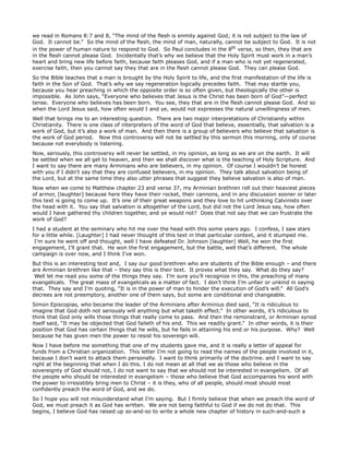 we read in Romans 8:7 and 8, “The mind of the flesh is enmity against God; it is not subject to the law of
God. It cannot be.” So the mind of the flesh, the mind of man, naturally, cannot be subject to God. It is not
in the power of human nature to respond to God. So Paul concludes in the 8th verse, so then, they that are
in the flesh cannot please God. Incidentally that’s why we believe that the Holy Spirit must work in a man’s
heart and bring new life before faith, because faith pleases God, and if a man who is not yet regenerated,
exercise faith, then you cannot say they that are in the flesh cannot please God. They can please God.
So the Bible teaches that a man is brought by the Holy Spirit to life, and the first manifestation of the life is
faith in the Son of God. That’s why we say regeneration logically precedes faith. That may startle you,
because you hear preaching in which the opposite order is so often given, but theologically the other is
impossible. As John says, “Everyone who believes that Jesus is the Christ has been born of God”—perfect
tense. Everyone who believes has been born. You see, they that are in the flesh cannot please God. And so
when the Lord Jesus said, how often would I and ye, would not expresses the natural unwillingness of men.
Well that brings me to an interesting question. There are two major interpretations of Christianity within
Christianity. There is one class of interpreters of the word of God that believe, essentially, that salvation is a
work of God, but it’s also a work of man. And then there is a group of believers who believe that salvation is
the work of God period. Now this controversy will not be settled by this sermon this morning, only of course
because not everybody is listening.
Now, seriously, this controversy will never be settled, in my opinion, as long as we are on the earth. It will
be settled when we all get to heaven, and then we shall discover what is the teaching of Holy Scripture. And
I want to say there are many Arminians who are believers, in my opinion. Of course I wouldn’t be honest
with you if I didn’t say that they are confused believers, in my opinion. They talk about salvation being of
the Lord, but at the same time they also utter phrases that suggest they believe salvation is also of man.
Now when we come to Matthew chapter 23 and verse 37, my Arminian brethren roll out their heaviest pieces
of armor, [laughter] because here they have their rocket, their cannons, and in any discussion sooner or later
this text is going to come up. It’s one of their great weapons and they love to hit unthinking Calvinists over
the head with it. You say that salvation is altogether of the Lord, but did not the Lord Jesus say, how often
would I have gathered thy children together, and ye would not? Does that not say that we can frustrate the
work of God?
I had a student at the seminary who hit me over the head with this some years ago. I confess, I saw stars
for a little while. [Laughter] I had never thought of this text in that particular context, and it stumped me.
I’m sure he went off and thought, well I have defeated Dr. Johnson [laughter] Well, he won the first
engagement, I’ll grant that. He won the first engagement, but the battle, well that’s different. The whole
campaign is over now, and I think I’ve won.
But this is an interesting text and, I say our good brethren who are students of the Bible enough – and there
are Arminian brethren like that – they say this is their text. It proves what they say. What do they say?
Well let me read you some of the things they say. I’m sure you’ll recognize in this, the preaching of many
evangelicals. The great mass of evangelicals as a matter of fact. I don’t think I’m unfair or unkind in saying
that. They say and I’m quoting, “It is in the power of man to hinder the execution of God’s will.” All God’s
decrees are not preemptory, another one of them says, but some are conditional and changeable.
Simon Episcopias, who became the leader of the Arminians after Arminius died said, “It is ridiculous to
imagine that God doth not seriously will anything but what taketh effect.” In other words, it’s ridiculous to
think that God only wills those things that really come to pass. And then the remonstrant, or Arminian synod
itself said, “It may be objected that God faileth of his end. This we readily grant.” In other words, it is their
position that God has certain things that he wills, but he fails in attaining his end or his purpose. Why? Well
because he has given men the power to resist his sovereign will.
Now I have before me something that one of my students gave me, and it is really a letter of appeal for
funds from a Christian organization. This letter I’m not going to read the names of the people involved in it,
because I don’t want to attack them personally. I want to think primarily of the doctrine. and I want to say
right at the beginning that when I do this. I do not mean at all that we as those who believe in the
sovereignty of God should not, I do not want to say that we should not be interested in evangelism. Of all
the people who should be interested in evangelism – those who believe that God accompanies his word with
the power to irresistibly bring men to Christ – it is they, who of all people, should most should most
confidently preach the word of God, and we do.
So I hope you will not misunderstand what I’m saying. But I firmly believe that when we preach the word of
God, we must preach it as God has written. We are not being faithful to God if we do not do that. This
begins, I believe God has raised up so-and-so to write a whole new chapter of history in such-and-such a
 