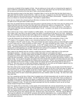 community on behalf of the kingdom of God. We are asking you to join with us in becoming the agents of
God to fulfill this undertaking this letter begins. The fact is the Holy Spirit has not had the same options in
the so-and-so community as he has had in other communities ofAmerica.
Now that would be news to the Holy Spirit. [Laughter] Were it not for the fact that the Holy Spirit knew in
ages past that this brother would write this. Later on, he says, I suggest to you the Holy Spirit has not had
the same options in the such-and-such community that he has had in other communities. I appeal to you to
give us a chance to reverse that situation. And that’s in capital letters.
Now can you imagine the colossal spiritual effrontery to believe that the Holy Spirit is unable to do what they
are able to do if we give them a little money?
Now here are people that do not have even the power to get the funds to do their work who are asking us to
believe that they can do more than the Holy Spirit who controls the cattle on a thousand hills. The only
really sad thing about this is that most evangelicals would read that – I’m sorry I did say it; I do mean it –
most would read that and see nothing unusual about it at all. I consider it an attack on the sovereignty of
our God in heaven.
Now I want to say in love, I don’t consider it a willful attack. It’s not that at all. It’s a very unwitting attack,
and I hope I don’t say that in the spirit of glee, but rather in something of the spirit of our Lord. Augustine
said, “For if without any doubt as the truth sings of him in heaven and in earth, whatsoever the Lord pleased
he hath done, surely he has not will to do anything he has not done.” That was a great theologian.
In the Old Testament the pProphet Isaiah, who had a good concept of the sovereignty of God, in the
14th chapter of his prophecy makes a very interesting statement that bears on this point. In the
14th chapter in the 24th verse he says, “The Lord of hosts has sworn saying surely as I have thought so shall
it come to pass and as I have purposed so shall it stand.” As I have purposed so shall it stand. As a matter
of fact, as I have thought, it shall come to pass. In the 46th chapter and the 10th verse again the prophet
writes, “Declaring the end from the beginning and from ancient times the things that are not yet done,
saying (this is God speaking) my counsel shall stand and I will do all my pleasure.” Well Dr. Johnson, what
does this text mean though when it says, I would, ye would not?
Now I pass by the dealing with the context in detail here since it doesn’t really bear on this particular
theological question. I do want you to notice simply that when our Lord spoke and said O
Jerusalem, Jerusalem, and then spoke about Jerusalem’s children, he evidently was referring to the leaders
and governors of the nation down through the years, and particularly this present generation of leaders
under the term,Jerusalem. And her children were thy children, by that he meant the ordinary citizens in the
Nation Israel. So he said O Jerusalem Jerusalem thou that stonest the prophets and them that are sent unto
thee how often would I have gathered thy children and ye would not – that is, you prevented the ministry by
your opposition to the word of God. In other words he’s saying same the same thing that he said over in
verse 13, “But woe unto you scribes and Pharisees, hypocrites, for you shut up the kingdom against men for
ye neither go in yourselves nor permit them that are entering to go in.”
Now then what is this I would though? I would, ye would not? Well now, we can look at all of the texts of
our Lord Jesus Christ and ask ourselves the question does he speak as the Son of God and does he speak out
of his divine nature, or does he speak as the Son of God but speak out of his human nature? So when he
says, how often would I is he speaking of the divine Son? Well I have said that he has been speaking of the
divine person when he said I would have gathered all of your children under my wings. No mere man could
have said that.
So if he is speaking as the Son of God, then he speaks here of God’s benevolent will, by which he does not
take pleasure in the death of the wicked. The Old Testament makes it very plain that I have no pleasure in
the death of the wicked. God does not rejoice in sending men to hell. He may, for reasons that are known
ultimately in himself, he may determine that some shall go to an eternal separation from himself, but he
takes no pleasure in that. It’s part of his great sovereign will into the recesses of which we do not have
access except through divine revelation.
Now if he speaks then as God here, it does speak of his benevolent will, and we should think of our God in
that way. It’s not a pleasure for God to send somebody to an eternal separation from himself. He doesn’t
clap his hands in laughter over that. But on the other hand, if Christ is speaking out of his human nature,
then he’s speaking out of the human affection which he as a man had for his own people. I remember when
he met the rich young ruler, looking upon him, Scripture says, Jesus loved him. That was natural affection.
That was the affection our Lord had for someone who had not responded to him; a natural affection. Not
the complacent love of a sovereign God who had elected and who brings to faith in Christ according to his
sovereign good pleasure.
 