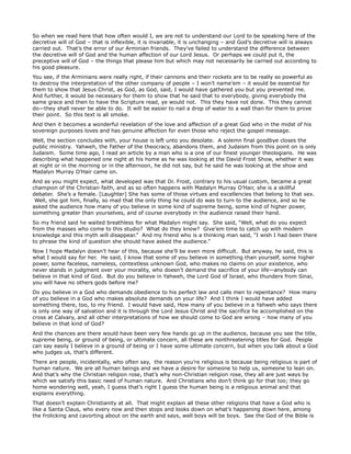 So when we read here that how often would I, we are not to understand our Lord to be speaking here of the
decretive will of God – that is inflexible, it is invariable, it is unchanging – and God’s decretive will is always
carried out. That’s the error of our Arminian friends. They’ve failed to understand the difference between
the decretive will of God and the human affection of our Lord Jesus. Or perhaps we could put it, the
preceptive will of God – the things that please him but which may not necessarily be carried out according to
his good pleasure.
You see, if the Arminians were really right, if their cannons and their rockets are to be really so powerful as
to destroy the interpretation of the other company of people – I won’t name’em – it would be essential for
them to show that Jesus Christ, as God, as God, said, I would have gathered you but you prevented me.
And further, it would be necessary for them to show that he said that to everybody, giving everybody the
same grace and then to have the Scripture read, ye would not. This they have not done. This they cannot
do—they shall never be able to do. It will be easier to nail a drop of water to a wall than for them to prove
their point. So this text is all smoke.
And then it becomes a wonderful revelation of the love and affection of a great God who in the midst of his
sovereign purposes loves and has genuine affection for even those who reject the gospel message.
Well, the section concludes with, your house is left unto you desolate. A solemn final goodbye closes the
public ministry. Yahweh, the Father of the theocracy, abandons them, and Judaism from this point on is only
Judaism. Some time ago, I read an article by a man who is a one of our finest younger theologians. He was
describing what happened one night at his home as he was looking at the David Frost Show, whether it was
at night or in the morning or in the afternoon, he did not say, but he said he was looking at the show and
Madalyn Murray O’Hair came on.
And as you might expect, what developed was that Dr. Frost, contrary to his usual custom, became a great
champion of the Christian faith, and as so often happens with Madalyn Murray O’Hair, she is a skillful
debater. She’s a female. [Laughter] She has some of those virtues and excellencies that belong to that sex.
Well, she got him, finally, so mad that the only thing he could do was to turn to the audience, and so he
asked the audience how many of you believe in some kind of supreme being, some kind of higher power,
something greater than yourselves, and of course everybody in the audience raised their hand.
So my friend said he waited breathless for what Madalyn might say. She said, “Well, what do you expect
from the masses who come to this studio? What do they know? Give’em time to catch up with modern
knowledge and this myth will disappear.” And my friend who is a thinking man said, “I wish I had been there
to phrase the kind of question she should have asked the audience.”
Now I hope Madalyn doesn’t hear of this, because she’ll be even more difficult. But anyway, he said, this is
what I would say for her. He said, I know that some of you believe in something than yourself, some higher
power, some faceless, nameless, contextless unknown God, who makes no claims on your existence, who
never stands in judgment over your morality, who doesn’t demand the sacrifice of your life—anybody can
believe in that kind of God. But do you believe in Yahweh, the Lord God of Israel, who thunders from Sinai,
you will have no others gods before me?
Do you believe in a God who demands obedience to his perfect law and calls men to repentance? How many
of you believe in a God who makes absolute demands on your life? And I think I would have added
something there, too, to my friend. I would have said, How many of you believe in a Yahweh who says there
is only one way of salvation and it is through the Lord Jesus Christ and the sacrifice he accomplished on the
cross at Calvary, and all other interpretations of how we should come to God are wrong – how many of you
believe in that kind of God?
And the chances are there would have been very few hands go up in the audience, because you see the title,
supreme being, or ground of being, or ultimate concern, all these are nonthreatening titles for God. People
can say easily I believe in a ground of being or I have some ultimate concern, but when you talk about a God
who judges us, that’s different.
There are people, incidentally, who often say, the reason you’re religious is because being religious is part of
human nature. We are all human beings and we have a desire for someone to help us, someone to lean on.
And that’s why the Christian religion rose, that’s why non-Christian religion rose, they all are just ways by
which we satisfy this basic need of human nature. And Christians who don’t think go for that too; they go
home wondering well, yeah, I guess that’s right I guess the human being is a religious animal and that
explains everything.
That doesn’t explain Christianity at all. That might explain all these other religions that have a God who is
like a Santa Claus, who every now and then stops and looks down on what’s happening down here, among
the frolicking and cavorting about on the earth and says, well boys will be boys. See the God of the Bible is
 