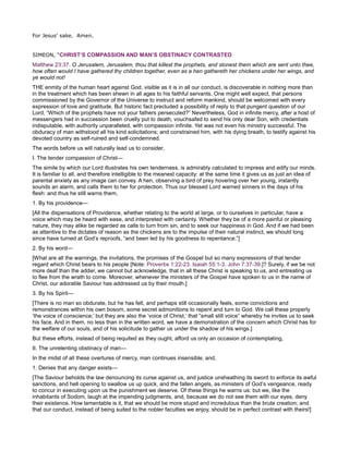 For Jesus’ sake. Amen.
SIMEON, “CHRIST’S COMPASSION AND MAN’S OBSTINACY CONTRASTED
Matthew 23:37. O Jerusalem, Jerusalem, thou that killest the prophets, and stonest them which are sent unto thee,
how often would I have gathered thy children together, even as a hen gathereth her chickens under her wings, and
ye would not!
THE enmity of the human heart against God, visible as it is in all our conduct, is discoverable in nothing more than
in the treatment which has been shewn in all ages to his faithful servants. One might well expect, that persons
commissioned by the Governor of the Universe to instruct and reform mankind, should be welcomed with every
expression of love and gratitude. But historic fact precluded a possibility of reply to that pungent question of our
Lord, “Which of the prophets have not your fathers persecuted?” Nevertheless, God in infinite mercy, after a host of
messengers had in succession been cruelly put to death, vouchsafed to send his only dear Son, with credentials
indisputable, with authority unparalleled, with compassion infinite. Yet was not even his ministry successful. The
obduracy of man withstood all his kind solicitations; and constrained him, with his dying breath, to testify against his
devoted country as self-ruined and self-condemned.
The words before us will naturally lead us to consider,
I. The tender compassion of Christ—
The simile by which our Lord illustrates his own tenderness, is admirably calculated to impress and edify our minds.
It is familiar to all, and therefore intelligible to the meanest capacity: at the same time it gives us as just an idea of
parental anxiety as any image can convey. A hen, observing a bird of prey hovering over her young, instantly
sounds an alarm, and calls them to her for protection. Thus our blessed Lord warned sinners in the days of his
flesh: and thus he still warns them,
1. By his providence—
[All the dispensations of Providence, whether relating to the world at large, or to ourselves in particular, have a
voice which may be heard with ease, and interpreted with certainty. Whether they be of a more painful or pleasing
nature, they may alike be regarded as calls to turn from sin, and to seek our happiness in God. And if we had been
as attentive to the dictates of reason as the chickens are to the impulse of their natural instinct, we should long
since have turned at God’s reproofs, “and been led by his goodness to repentance.”]
2. By his word—
[What are all the warnings, the invitations, the promises of the Gospel but so many expressions of that tender
regard which Christ bears to his people [Note: Proverbs 1:22-23. Isaiah 55:1-3. John 7:37-39.]? Surely, if we be not
more deaf than the adder, we cannot but acknowledge, that in all these Christ is speaking to us, and entreating us
to flee from the wrath to come. Moreover, whenever the ministers of the Gospel have spoken to us in the name of
Christ, our adorable Saviour has addressed us by their mouth.]
3. By his Spirit—
[There is no man so obdurate, but he has felt, and perhaps still occasionally feels, some convictions and
remonstrances within his own bosom, some secret admonitions to repent and turn to God. We call these properly
‘the voice of conscience;’ but they are also the ‘voice of Christ,’ that “small still voice” whereby he invites us to seek
his face. And in them, no less than in the written word, we have a demonstration of the concern which Christ has for
the welfare of our souls, and of his solicitude to gather us under the shadow of his wings.]
But these efforts, instead of being requited as they ought, afford us only an occasion of contemplating,
II. The unrelenting obstinacy of man—
In the midst of all these overtures of mercy, man continues insensible, and,
1. Denies that any danger exists—
[The Saviour beholds the law denouncing its curse against us, and justice unsheathing its sword to enforce its awful
sanctions, and hell opening to swallow us up quick, and the fallen angels, as ministers of God’s vengeance, ready
to concur in executing upon us the punishment we deserve. Of these things he warns us: but we, like the
inhabitants of Sodom, laugh at the impending judgments, and, because we do not see them with our eyes, deny
their existence. How lamentable is it, that we should be more stupid and incredulous than the brute creation; and
that our conduct, instead of being suited to the nobler faculties we enjoy, should be in perfect contrast with theirs!]
 