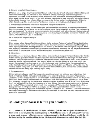 2. Contents himself with false refuges—
[When we can no longer deny the existence of danger, we then look out for such refuges as will be most congenial
with our natural feelings, and will leave us most at liberty to follow our own ways. Many speedily present
themselves to our view. Some repentance, some reformation, some alms-deeds, some religious observances,
afford, as we imagine, ample security for our souls, while yet they require no great exercise of self-denial in fleeing
to them. But in choosing these refuges of lies, we renounce the Saviour: we turn from that adorable “Shiloh, to
whom the gathering of the people must be;” and expose ourselves to inevitable, everlasting destruction.]
3. Prefers temporal and carnal pleasures to those which are spiritual and eternal—
[When the necessity of fleeing to Christ for refuge is not acknowledged, the vanities of the world are suffered to
stand in competition with our duty to him, and are preferred before the security which he offers. Thus the Saviour’s
calls are disregarded. The chickens, however occupied in picking up their food, will not disregard their parent’s call:
but sinful man is obstinately bent on the prosecution of some favourite pursuit; and the complaint in the text is fully
verified, “How often would I, but ye would not!”]
Let us improve this subject in a way of,
1. Inquiry—
[Have we ever felt our danger of perishing, and taken shelter under our Redeemer’s wings? We can be at no loss
to answer this question, if only we will consult the records of our own conscience. The necessity of fleeing thus to
Christ is plainly intimated in the image before us, and attested by innumerable other passages of Holy Writ. Know
then, that if your own hearts condemn you, you have an evidence within yourselves that you are yet exposed to the
wrath of God. O tremble at the thought, and flee without delay to the refuge set before you!]
2. Admonition—
[It is to little purpose to deny our danger. If the helpless chickens should disregard their parent’s call, under the idea
that the warning given them was the result of ungrounded fear, would their denial of the danger free them from it?
Would not their presumption bring upon them the very destruction which they refused to shun? Thus it will be with
those who despise the Saviour’s voice. Their security will be their ruin. Nor will they be at all more safe, if they
content themselves with coming nearer to him in the ordinances, while they defer hiding themselves altogether
under the shadow of his wings. It is there alone that they can find protection: and if they be not “found in him,” the
“wrath of God will surely come upon them to the uttermost.” Be thankful then, that, after so many calls have been
despised, the voice of mercy is yet sounding in your ears.]
3. Encouragement—
[Whom is it that the Saviour calls? The innocent, the good, the virtuous? No; but those who had embrued their
hands in the blood of all his martyred servants: and these he calls with tenderest compassion, “O Jerusalem,
Jerusalem:” to these he appeals, that he had renewed his invitations to them times without number, and that, if they
perish, they will be the sole authors of their own destruction: “How often would I have gathered you, but ye would
not!” Know then, beloved, that your former sins, however numerous or heinous, shall be no bar to your acceptance,
if only you will flee to Christ. Over you he weeps, as he once did over the murderous Jerusalem; and he declares
unto you, that “Whosoever cometh to him, he will in no wise cast out.” Remember that, if you perish, it will not be
through any want of willingness in Christ to save you: and that that very consideration, which is now so
encouraging, will one day fill you with inconceivable anguish; “Christ would, but I would not.” O let not that reflection
be suffered to embitter your eternal state; but now let your reluctance be overcome; and obey the voice that warns
you only for your good.]
38Look, your house is left to you desolate.
1. COFFMA , “Scholars omit the word "desolate" (see the ASV margin). Whether or not
the word is in the original, the meaning surely is. "Behold your house is left unto you!" This was
a seven-word summary of the seven woes just pronounced by the Lord. o longer would the city
be disturbed by the teaching of her Savior. His last public discourse was ended. The Holy City
 
