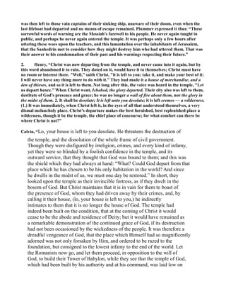 was then left to those vain captains of their sinking ship, unaware of their doom, even when the
last lifeboat had departed and no means of escape remained. Plummer expressed it thus: “These
sorrowful words of warning are the Messiah's farewell to his people. He never again taught in
public, and perhaps he never again entered the temple. It was perhaps only a few hours after
uttering these woes upon the teachers, and this lamentation over the inhabitants of Jerusalem,
that the Sanhedrin met to consider how they might destroy him who had uttered them. That was
their answer to his condemnation of their past and his warnings respecting their future.”
2. Henry, “Christ was now departing from the temple, and never came into it again, but by
this word abandoned it to ruin. They doted on it, would have it to themselves; Christ must have
no room or interest there. "Well,’’ saith Christ, "it is left to you; take it, and make your best of it;
I will never have any thing more to do with it.’’ They had made it a house of merchandise, and a
den of thieves, and so it is left to them. ot long after this, the voice was heard in the temple, "Let
us depart hence.’’ When Christ went, Ichabod, the glory departed. Their city also was left to them,
destitute of God’s presence and grace; he was no longer a wall of fire about them, nor the glory in
the midst of them. 2. It shall be desolate; It is left unto you desolate; it is left eremos — a wilderness.
(1.) It was immediately, when Christ left it, in the eyes of all that understood themselves, a very
dismal melancholy place. Christ’s departure makes the best furnished, best replenished place a
wilderness, though it be the temple, the chief place of concourse; for what comfort can there be
where Christ is not?”
Calvin, “Lo, your house is left to you desolate. He threatens the destruction of
the temple, and the dissolution of the whole frame of civil government.
Though they were disfigured by irreligion, crimes, and every kind of infamy,
yet they were so blinded by a foolish confidence in the temple, and its
outward service, that they thought that God was bound to them; and this was
the shield which they had always at hand: “What? Could God depart from that
place which he has chosen to be his only habitation in the world? And since
he dwells in the midst of us, we must one day be restored.” In short, they
looked upon the temple as their invincible fortress, as if they dwelt in the
bosom of God. But Christ maintains that it is in vain for them to boast of
the presence of God, whom they had driven away by their crimes, and, by
calling it their house, (lo, your house is left to you,) he indirectly
intimates to them that it is no longer the house of God. The temple had
indeed been built on the condition, that at the coming of Christ it would
cease to be the abode and residence of Deity; but it would have remained as
a remarkable demonstration of the continued grace of God, if its destruction
had not been occasioned by the wickedness of the people. It was therefore a
dreadful vengeance of God, that the place which Himself had so magnificently
adorned was not only forsaken by Him, and ordered to be razed to the
foundation, but consigned to the lowest infamy to the end of the world. Let
the Romanists now go, and let them proceed, in opposition to the will of
God, to build their Tower of Babylon, while they see that the temple of God,
which had been built by his authority and at his command, was laid low on
 