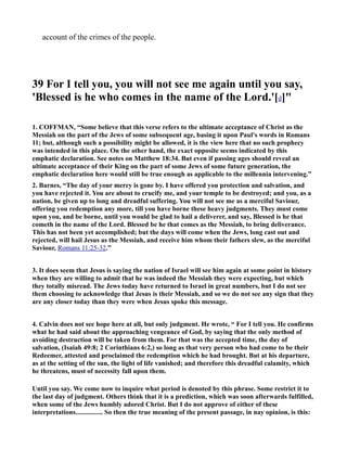 account of the crimes of the people.
39 For I tell you, you will not see me again until you say,
'Blessed is he who comes in the name of the Lord.'[d]"
1. COFFMA , “Some believe that this verse refers to the ultimate acceptance of Christ as the
Messiah on the part of the Jews of some subsequent age, basing it upon Paul's words in Romans
11; but, although such a possibility might be allowed, it is the view here that no such prophecy
was intended in this place. On the other hand, the exact opposite seems indicated by this
emphatic declaration. See notes on Matthew 18:34. But even if passing ages should reveal an
ultimate acceptance of their King on the part of some Jews of some future generation, the
emphatic declaration here would still be true enough as applicable to the millennia intervening.”
2. Barnes, “The day of your mercy is gone by. I have offered you protection and salvation, and
you have rejected it. You are about to crucify me, and your temple to be destroyed; and you, as a
nation, be given up to long and dreadful suffering. You will not see me as a merciful Saviour,
offering you redemption any more, till you have borne these heavy judgments. They must come
upon you, and be borne, until you would be glad to hail a deliverer, and say, Blessed is he that
cometh in the name of the Lord. Blessed be he that comes as the Messiah, to bring deliverance.
This has not been yet accomplished; but the days will come when the Jews, long cast out and
rejected, will hail Jesus as the Messiah, and receive him whom their fathers slew, as the merciful
Saviour, Romans 11:25-32.”
3. It does seem that Jesus is saying the nation of Israel will see him again at some point in history
when they are willing to admit that he was indeed the Messiah they were expecting, but which
they totally misread. The Jews today have returned to Israel in great numbers, but I do not see
them choosing to acknowledge that Jesus is their Messiah, and so we do not see any sign that they
are any closer today than they were when Jesus spoke this message.
4. Calvin does not see hope here at all, but only judgment. He wrote, “ For I tell you. He confirms
what he had said about the approaching vengeance of God, by saying that the only method of
avoiding destruction will be taken from them. For that was the accepted time, the day of
salvation, (Isaiah 49:8; 2 Corinthians 6:2,) so long as that very person who had come to be their
Redeemer, attested and proclaimed the redemption which he had brought. But at his departure,
as at the setting of the sun, the light of life vanished; and therefore this dreadful calamity, which
he threatens, must of necessity fall upon them.
Until you say. We come now to inquire what period is denoted by this phrase. Some restrict it to
the last day of judgment. Others think that it is a prediction, which was soon afterwards fulfilled,
when some of the Jews humbly adored Christ. But I do not approve of either of these
interpretations................ So then the true meaning of the present passage, in nay opinion, is this:
 