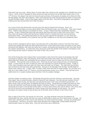 That didn't last very long. Within about 15 years after that, Philip the Fair expelled over 100,000 Jews from
France. Some of them managed to hang around and stay and when the terrible black death came in the
14th Century, the plague that went all across Europe and tens of thousands of people were killed with that
terrible plague, the Jews were blamed. And it was said that the Jews had poisoned the wells in France and
caused the black death. And so they began again to kill the Jews. One entire congregation was together
meeting and they burned them all in that one place.
As a result of this they fled further and this time they fled to Poland and to Russia. And in our
contemporary time today we know about Polish Jews and Russian Jews, very commonly. They were chased
there. Poland really became a homeland for them. It was in Poland that they established Talmudic
schools. It was in Poland that they built seminaries that they did much of their work and so forth. They
then came into great conflict with the Roman Catholic Church in Poland and there was tremendous
persecution there. They pitted themselves on one occasion against the Cossacks in a war which the
Cossacks won and therefore, the Cossacks took out their vengeance on the Jews and massacred them.
Some of them managed to flee to Spain, but historians tell us that Spain could be "the hell of the Jews,"
and the two people who heap the most hatred and horror on the Jews were a king and queen by the name
Ferdinand and Isabella, who were the same two in power commissioning Columbus to sail, who later found
the western hemisphere. So while they were giving the world the benefit of the western hemisphere, they
were doing all they could to massacre the Jews in their own country.
One of the things they did in Spain that's inconceivable is they found the names of proselytes who had
converted to Judaism under the influence of the Jews and if they were dead, they dug up their graves,
desecrated their bodies and confiscated all the property of their heirs to make sure no one every proselyted
to Judaism. This was the mark of being a Jew. All across Europe Jews became known as maranaused,
swine. A mark had to be warn in Spain by every Jew compose of a series of flaming crosses. Finally in
1492, when Columbus was sent west, the Jews were sent east out of Spain. The ones that wound their
way to Russia to this day have been persecuted. And we've all read about the terrible, terrible plight of
Soviet Jews, haven't we? I mean, folks, it's been 2,000 years like that for these people. You can back up a
little bit in the middle of the 17th Century, the first persecution broke out in Poland. That had had some
safety there for a couple hundred years and then it all of a sudden changed.
Germany began to massacre Jews. Periodically through the centuries Germany had done that. Accusing
them again, also of using Christian children's blood for their Passover. And the German Catholic Church
said that they took knives, the Jews did, and pierced the host in the mass until blood poured forth. In
other words, they excused them of stabbing the body of Christ. Persecuted and massacred them for that.
So the anti-Semitism just flowed through western civilization finally in a contemporary setting reaching
somewhat of an apex in the terrible Dryfus affair in France when Dryfus who was an officer in the army was
put out of the army and humiliated as a traitor simply and only because he was Jewish. An unjust
accusation of treason meant to get all Jews out of the high ranks of officers in the French army.
Now in spite of all of this, the marvel of it all is this. You have all these centuries of endeavors to
exterminate the Jews; and by the time you come to World War II there are 16.5 million Jews in Europe. So
while God is allowing all of this, God is not allowing it to exterminate this people. So they are perpetuated
in punishment. And then, of course, Hitler came and then the unbelievable, indescribable Holocaust
exterminated nearly six million Jews. Only this time there was a difference.
 