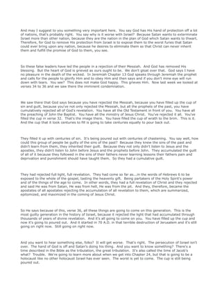 And may I suggest to you something very important here. You say God has His hand of protection off a lot
of nations, that's probably right. You say why is it worse with Israel? Because Satan wants to exterminate
Israel more than other nation, because they are the nation in the plan of God which Satan wants to thwart.
Therefore, for God to remove His protection from Israel is to expose them to the worst furies that Satan
could ever bring upon any nation, because he desires to eliminate them so that Christ can never inherit
them and fulfill the promise of God to them, you see.
So these false leaders have led the people in a rejection of their Messiah. And God has removed His
blessing. But the heart of God is grieved as ours ought to be. We don't gloat over that. God says I have
no pleasure in the death of the wicked. In Jeremiah Chapter 13 God speaks through Jeremiah the prophet
and calls for the people to glorify Him and to obey Him and then says and if you don't mine eye will run
down with tears. You see? This does not make God happy. This grieves Him. Now last week we looked at
verses 34 to 36 and we saw there the imminent condemnation.
We saw there that God says because you have rejected the Messiah, because you have filled up the cup of
sin and guilt, because you've not only rejected the Messiah, but all the prophets of the past, you have
cumulatively rejected all of God's revelation. You have all the Old Testament in front of you. You have all
the preaching of John the Baptist. You have all the ministry of Jesus Christ. You've rejected it all. You've
filled the cup in verse 32. That's the image there. You have filled the cup of wrath to the brim. This is it.
And the cup that it took centuries to fill is going to take centuries equally to pour back out.
They filled it up with centuries of sin. It's being poured out with centuries of chastening. You say well, how
could this group of people be guilty of the sins of the past? Because they knew the sins of the past and
didn't learn from them, they inherited their guilt. Because they not only didn't listen to Jesus and the
apostles, they didn't listen to John before Jesus and the prophets before John. They accumulated the guilt
of all of it because they followed in the sins of their fathers never learning lessons their fathers pain and
deprivation and punishment should have taught them. So they had a cumulative guilt.
They had rejected full light, full revelation. They had come so far as...in the words of Hebrews 6 to be
exposed to the whole of the gospel, tasting the heavenly gift. Being partakers of the Holy Spirit's power
and of the things of the age to come. In other words, they had a full revelation of Christ and they rejected
and said He was from Satan, He was from hell, He was from the pit. And they, therefore, became the
apostates of all apostates rejecting the accumulation of all revelation to them, which are summarized,
epitomized, and maximized in the coming of Jesus Christ.
So He says because of this, verse 36, all these things are going to come on this generation. This is the
most guilty generation in the history of Israel, because it rejected the light that had accumulated through
thousands of years of divine revelation. And it's all going to come on you. You have filled up the cup and
now it's going to poured out. And it started in 70 A.D. in that terrible destruction of Jerusalem and it's still
going on right now. Still going on right now.
And you want to hear something else, folks? It will get worse. That's right. The persecution of Israel isn't
over. The hand of God is off and Satan's doing his thing. And you want to know something? There's a
time described in the Bible as the tribulation, the great tribulation. It's also called the time of Jacob's
what? Trouble. We're going to learn more about when we get into Chapter 24, but that is going to be a
holocaust like no other holocaust Israel has ever seen. The worst is yet to come. The cup is still being
poured out.
 