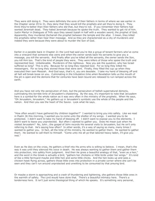 They were still doing it. They were definitely the sons of their fathers in terms of where we see earlier in
the Chapter verse 29 to 31, they deny that they would kill the prophets and yet they're doing it. They
think they're better than their fathers who did that, but they're not. If you remember their fathers had
wanted Jeremiah dead. They hated Jeremiah because he spoke the truth. They wanted to get rid of him.
Justin Martyr in Dialogues of Trifo says they sawed Isaiah in half with a wooden sword, the prophet of God.
Apparently, they murdered Zechariah the prophet between the temple and the altar. I mean, they killed
the prophets rather than hear their message. And so they are characterized as a city of murderers and
indeed they were because they were about to murder the Son of God.
Earlier in a parable back in Chapter 21 the Lord had said you're like a group of tenant farmers who've come
into a vineyard that someone else owns and when the owner sends back his servants to give you a
message, you kill the servants. And finally after you've killed all the servants, the owner sends the Son,
you kill Him too. That's the kind of people they were. They were killers of those who spoke the truth and
represented God. Unbelievable. Murderers of the righteous. Now you ask the question, why has Israel
suffered so long? This is why. Because for so long they rejected God. For so long they killed His
messengers. For so long they stoned those that were sent. Finally, they filled the cup up when they
executed their own Messiah. And God says, that's it, you are desolate. I take my hand of blessing off and
all hell will break loose on you. Culminating in the tribulation time when Revelation tells us the mouth of
the pit is open and the demons that for centuries have been bound are released to run ramped across the
earth.
And you have not only the persecution of men, but the persecution of hellish supernatural demons,
culminating this terrible time of Jerusalem's chastening. By the way, it's important to note that Jerusalem
here is a symbol for the whole nation as it was very often in the ministry of the prophets. When He says,
"Oh Jerusalem, Jerusalem," He gathers up in Jerusalem's symbolic use the whole of the people and the
nation. And then you see the heart of the Savior. Look what He says.
"How often would I have gathered thy children together?" I wanted to bring you into safety. Like we read
in Psalm 36 this morning, I wanted you to come unto the shelter of my wings. I wanted you to be
protected. I didn't want to take my hand of blessing off. I didn't want to expose you to the elements. I
didn't want to leave you unprotected. But often I wanted to gather you. Does He mean just when He
visited Jerusalem? No, John...the gospel of John records His several visits to Jerusalem, but He isn't only
referring to that. He's saying how often? In other words, it's a way of saying so many, many times I
wanted to gather you. In fact, all the time of His ministry, He wanted to gather them. He wanted to gather
them. He wanted to call them to Himself. "Come unto me all ye that labored heavy laden, I'll give you
rest."
Even as He dies on the cross, He gathers a thief into His arms who is willing to believe. I mean, that's the
way it was until they silenced His voice in death. He was always wanting to gather them and gather them
into protection, into safety from judgment. And then He gives a beautiful analogy of that, "even as a hen,"
and the word in the Greek is actually a bird, "gathers her chickens or little birds under her wings." It's kind
of like a little farmyard maybe and little hen and some little chicks. And the hen looks up and sees a
chicken hawk flying across, gathers those little ones into protection in a private corner where she can't be
seen and they can't run around unprotected and unwitting to be consumed by that preying bird.
Or maybe a storm is approaching and a crash of thundering and lightening, she gathers those little ones in
the warmth of safety. The Lord would have done that. There's a beautiful intimacy here. There's a
tenderness here. It isn't just some theological thing of which He speaks. It's something very personal,
 