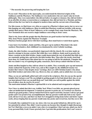 * The necessity for preserving and keeping the Law
If you read 1 Maccabees in the Apocrypha, you understand the historical origins of the
Sadducees and the Pharisees. The Sadducees were modernists who saw much value in Greek
philosophy. They were materialists who did not believe in angels or demons; they did not believe
in an afterlife, let alone a resurrection or a judgment; they did not look for a Messiah, and they
believed that the Law had to be adapted to modern times and the current state of knowledge.
For this reason, we find Jesus very often as a guest in a Pharisee’s dinner party, but we never see
him hanging out with Sadducees. (Bear in mind that Pharisees would not socialize with anyone
outside their party.) Most of Jesus’ followers, as for example Paul, came from the Pharisees. The
ew Testament does not record a single Sadducee converting to Jesus’ cause.
That is why Jesus tells the people that the Pharisees are good teachers but bad examples.
Why Jesus Warns Against the Pharisees’ Example
Pharisees burden people down with their teachings, then stand back to watch them squirm.
I once knew two brothers, Jamie and Ben, who grew up in southern Maryland. Like most
southern Marylanders, their childhood was dominated by strict Catholic teachings.
Jamie, the older brother, was particularly impressed with the church. He even later made an
abortive attempt to become a priest. But while they were children, Jamie used to practice his
future vocation on his little brother. Jamie would mastermind the sort of mischief that little boys
are constantly getting into, and involve his little brother Ben. Then after the tawdry deed had
been done, he would lecture Ben about how he was going to hell for his misdeeds. I imagine that
this was Jamie’s way of expiating his guilty conscience, but it always ended with Ben in tears.
Jamie and Ben laughed as they told me about it as adults. They eventually grew up and matured.
Jamie realized the hypocrisy of his ways, and as Ben caught on, the childhood trauma was
healed. But I observe that despite Jesus’ warnings, there are still Christian leaders who abuse
their little brothers and sisters this way. However, they are adults, and as adults have no excuse.
Okay, so you are spiritually gifted and well-versed in the scriptures. How do you use the special
insights that God gave you? Do you delight in getting people to feel bad about their sins, or are
you most pleased when you can pull them out? And while you rail in public against the sinful
lives of others, how do you live in secret?
The motivation behind a Pharisee’s spiritual life is to be admired and recognized as religious.
ow I have to admit that this is my Achilles’ heel. When I was little, my parents placed great
value on intellectual development. I wanted my parents to praise me, so I worked very hard in
school to get good grades. I always looked forward to report-card time, because I always got good
grades and I was proud of my accomplishments. But my parents would only look at my report
card, tell me it was nice, and that was that! So I struggled to bring home better and better report
cards, always hoping that my parents would some day praise and reward me, but they never did.
Eventually they explained it to me: my sister, who was one grade behind me, did not live up to
her potential in school. They didn’t want to praise me because they thought it might discourage
her! So I find that, even as an adult, I am a slave to recognition. I don’t get any, mind you, but it
is my personal Holy Grail. I know precisely how I got into this predicament, but I can’t seem to
 