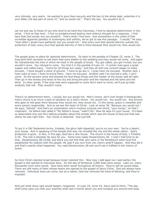 very intimate, very warm. He wanted to give them security and the key to the whole deal, underline it in
your Bible, the last part of verse 37, "and ye would not." That's the key. You wouldn't do it.
Let me just say to those of you who tend to be hard-line Calvinists, I find no absolute determinism in this
verse. I find no fate here. I find no predetermined destiny here without thought for a response. I find
here that God would, but you wouldn't. That's what I find here. And somewhere in the midst of that
incredible apparent paradox of sovereignty and volition, we've got to see this passage. "I would," He says.
"How often I would have gathered, but you would not." And every soul that spends eternity outside the
protection of God, every soul that spends eternity in hell is there because they would not, they would not.
The gospel gives no place for absolute determinism. Go back to the parable of Chapter 22, verse 3. The
king sent forth servants to call them that were bidden to the wedding and they would not come. And again
He characterizes the time in which He lived in the people of Israel. You got called, you got invited, but you
wouldn't come. You refused to come. You find it in the parable of Luke 14. A certain man gave a great
supper and called many. "Come for all things are ready," and they all with one consent began to make
excuses. I have bought a piece of ground. I have to go see it. I pray have me excused. Another said, I
have yoke of oxen, I have to prove them. Have me excused. Another said I've married a wife, I can't
come. So the servant came and showed his lord these things and the master of the house said all right.
Then go in the streets and lanes of the city and bring the poor and the maimed and the lame and the
blind. In other words, if the ones that were supposed to come don't want to come, we'll just go take
anybody that will. They wouldn't come.
There's no determinism there. I would, but you would not. Man's choice, don't ever forget it theologically,
man's choice is as much a part of salvation as is God's choice. You would not. You would not. And anyone
who goes to hell goes there because they would not, they would not. In this sense, grace is resistible and
every person responsible. And so we see the heart of Christ. Look at verse 38, "Because you would not,"
He says, "behold," and that's an exclamation which involves surprise and shock, "your house," oh that's
important. He before had called it "My Father's house," hadn't He? Now He says it's your house. It's been
so desecrated now and He's talking probably about the temple which was the House of God and that was
where He was right then. Your house is deserted. God just left.
To put it in Old Testament terms, Ichabad, the glory hath departed, you're on your own. You're a desert,
your house. And in speaking of the temple that way, He included the city and the whole nation. God's
protection is gone. In fact, in this age, God has a new house. The church is the house of God, 1 Timothy
3:15. The rest is desolate He says for you. Some time ready Deuteronomy 28. I wish I had time to do
that. Deuteronomy 28:15-68, and there you will find that very early in the Pentateuch when God first
established His relation with His people, He said if you turn from me, here's what'll happen. And they did it
and that's exactly what happened. You read Deuteronomy 28 and you'll see it fulfilled in the history of
Israel.
So here Christ rejected Israel because Israel rejected Him. Now may I add again as I said earlier, the
gospel is still opened to individual Jews. On the day of Pentecost 3,000 Jews were saved. Later on, many
thousands more were saved. Jews have been saved throughout all history. They're still be saved today.
There are still many of them whose hearts are opened to the gospel of Jesus Christ. God will always have
remnant. Individual Jews can come, but as a nation, God has removed His hand of blessing, and they're
exposed.
And just what Jesus said would happen, happened. In Luke 19, verse 43, Jesus said to them, "The day
shall come upon you that your enemies shall cast a trench about you and compass you around and keep
 