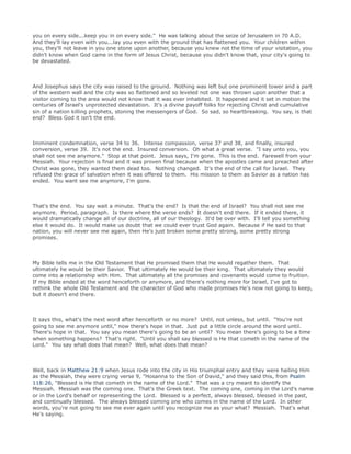 you on every side...keep you in on every side." He was talking about the seize of Jerusalem in 70 A.D.
And they'll lay even with you...lay you even with the ground that has flattened you. Your children within
you, they'll not leave in you one stone upon another, because you knew not the time of your visitation, you
didn't know when God came in the form of Jesus Christ, because you didn't know that, your city's going to
be devastated.
And Josephus says the city was raised to the ground. Nothing was left but one prominent tower and a part
of the western wall and the city was so flattened and so leveled not one was thrown upon another that a
visitor coming to the area would not know that it was ever inhabited. It happened and it set in motion the
centuries of Israel's unprotected devastation. It's a divine payoff folks for rejecting Christ and cumulative
sin of a nation killing prophets, stoning the messengers of God. So sad, so heartbreaking. You say, is that
end? Bless God it isn't the end.
Imminent condemnation, verse 34 to 36. Intense compassion, verse 37 and 38, and finally, insured
conversion, verse 39. It's not the end. Insured conversion. Oh what a great verse. "I say unto you, you
shall not see me anymore." Stop at that point. Jesus says, I'm gone. This is the end. Farewell from your
Messiah. Your rejection is final and it was proven final because when the apostles came and preached after
Christ was gone, they wanted them dead too. Nothing changed. It's the end of the call for Israel. They
refused the grace of salvation when it was offered to them. His mission to them as Savior as a nation has
ended. You want see me anymore, I'm gone.
That's the end. You say wait a minute. That's the end? Is that the end of Israel? You shall not see me
anymore. Period, paragraph. Is there where the verse ends? It doesn't end there. If it ended there, it
would dramatically change all of our doctrine, all of our theology. It'd be over with. I'll tell you something
else it would do. It would make us doubt that we could ever trust God again. Because if He said to that
nation, you will never see me again, then He's just broken some pretty strong, some pretty strong
promises.
My Bible tells me in the Old Testament that He promised them that He would regather them. That
ultimately he would be their Savior. That ultimately He would be their king. That ultimately they would
come into a relationship with Him. That ultimately all the promises and covenants would come to fruition.
If my Bible ended at the word henceforth or anymore, and there's nothing more for Israel, I've got to
rethink the whole Old Testament and the character of God who made promises He's now not going to keep,
but it doesn't end there.
It says this, what's the next word after henceforth or no more? Until, not unless, but until. "You're not
going to see me anymore until," now there's hope in that. Just put a little circle around the word until.
There's hope in that. You say you mean there's going to be an until? You mean there's going to be a time
when something happens? That's right. "Until you shall say blessed is He that cometh in the name of the
Lord." You say what does that mean? Well, what does that mean?
Well, back in Matthew 21:9 when Jesus rode into the city in His triumphal entry and they were hailing Him
as the Messiah, they were crying verse 9, "Hosanna to the Son of David," and they said this, from Psalm
118:26, "Blessed is He that cometh in the name of the Lord." That was a cry meant to identify the
Messiah. Messiah was the coming one. That's the Greek text. The coming one, coming in the Lord's name
or in the Lord's behalf or representing the Lord. Blessed is a perfect, always blessed, blessed in the past,
and continually blessed. The always blessed coming one who comes in the name of the Lord. In other
words, you're not going to see me ever again until you recognize me as your what? Messiah. That's what
He's saying.
 