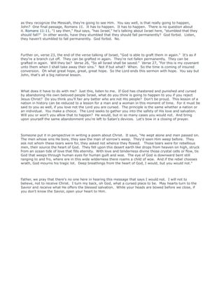 as they recognize the Messiah, they're going to see Him. You say well, is that really going to happen,
John? One final passage, Romans 11. It has to happen. It has to happen. There is no question about
it. Romans 11:11, "I say then," Paul says, "has Israel," he's talking about Israel here, "stumbled that they
should fall?" In other words, have they stumbled that they should fall permanently? God forbid. Listen,
they haven't stumbled to fall permanently. God forbid. No.
Further on, verse 23, the end of the verse talking of Israel, "God is able to graft them in again." It's as if
they're a branch cut off. They can be grafted in again. They're not fallen permanently. They can be
grafted in again. Will they be? Verse 26, "So all Israel shall be saved." Verse 27, "For this is my covenant
unto them when I shall take away their sins." Not if but what? When. So the time is coming of insured
conversion. Oh what great hope, great, great hope. So the Lord ends this sermon with hope. You say but
John, that's all a big national lesson.
What does it have to do with me? Just this, listen to me. If God has chastened and punished and cursed
by abandoning His own beloved people Israel, what do you think is going to happen to you if you reject
Jesus Christ? Do you think you'll fair any better who are not His people? Don't be proud. This lesson of a
nation in history can be reduced to a lesson for a man and a woman in this moment of time. For it must be
said to you as well, if you love not the Lord you are cursed. The principle is the same whether a nation or
an individual. You make a choice. The Lord seeks to gather you into the safety of His love and salvation.
Will you or won't you allow that to happen? He would, but in so many cases you would not. And bring
upon yourself the same abandonment you're left to Satan's devices. Let's bow in a closing of prayer.
Someone put it in perspective in writing a poem about Christ. It says, "He wept alone and men passed on.
The men whose sins He bore, they saw the man of sorrow's weep. They'd seen Him weep before. They
ask not whom these tears were for, they asked not whence they flowed. Those tears were for rebellious
men, their source the heart of God. They fell upon this desert earth like drops from heaven on high, struck
from an ocean tide of love that fills eternity. With love and tenderness divine those crystal cells or flow, tis
God that weeps through human eyes for human guilt and woe. The eye of God is downward bent still
ranging to and fro, where ere in this wide wilderness there roams a child of woe. And if the rebel chooses
wrath, God mourns his tragic lot. Deep breathings from the heart of God, I would, but you would not."
Father, we pray that there's no one here in hearing this message that says I would not. I will not to
believe, not to receive Christ. I turn my back, oh God, what a cursed place to be. May hearts turn to the
Savior and receive what He offers the blessed salvation. While your heads are bowed before we close, if
you don't know the Savior, open your heart to Him.
 