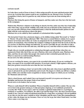 extricate myself.
So I take these words of Jesus to heart. I often assign myself to do some spiritual project that
serves my Lord but that cannot result in any recognition for me. Because of my craving for
recognition, it hurts, but it is good for my soul, because it prevents me from turning into a
Pharisee.
Pharisees like being the guests of honor at banquets, and they make sure they have the best seats
in the synagogue.
Modern-day Pharisees volunteer to do things in church, but they make sure they have leadership
roles where they can get all the visibility and credit, but can avoid most of the actual work.. The
way you can tell a Pharisee from a dedicated leader, is that the dedicated leader pitches in and
helps with the work and always shares the glory.
Pharisees love to be called by their academic or ecclesiastical titles in public.
The best priest I know has a doctorate degree, yet he dislikes being called ‘Reverend’ or ‘Father‘
or ‘Doctor.‘ He prefers being called just ‘Bill.‘ This man is a noted Hebrew scholar, he is a guest
lecturer in German universities, he works on assignment for the Archbishop of Canterbury in
matters of ecumenism, who translates the scripture readings in church from the Greek on the fly;
yet you have to find these things out indirectly. To you he’s just Bill, the guy who likes to ride a
bike to work, who loves his wife and sons, who lifts up every soul that comes in contact with him.
People who are recently graduated or ordained go through a period of time when they are
enamored of their title, but if they are not a Pharisee, this wears off pretty soon. Pharisees love
titles, and they do not realize that people who stand on their credentials generally have to.
What we must do to avoid becoming Pharisees
Do not strive for titles and honors.
If you are working for money, you expect to be rewarded with money. If you are working for
fame, you expect to be rewarded with notoriety. If you lead a charity’s fight against a disease, you
find your greatest reward in the news that the cure was found.
If you are truly working as Jesus’ servant in this world, then only when Jesus is glorified and His
cause is advanced do you feel satisfaction and reward. The degree to which you still have a hollow
place within your soul that wants recognition or money is the degree to which you are working
for Mammon and not God.
This is a hard lesson, and I admit I have not learned it myself. Let us press on to hone our
discipline and increase the proper fruits of our labors!
Do not strive to be leaders, but servants.
Whoever exalts himself will be humbled. Whoever humbles himself will be exalted. The one who
serves best is the greatest among us. Is this just pious claptrap, or is it sublimely practical in
everyday life? Well, I’m no expert, and I’m certainly a spiritual underachiever, so perhaps my
testimony is worthless. evertheless, the older I get and the longer I live, the more practical Jesus
sounds to me. I haven’t achieved spiritual perfection by a long shot, so perhaps I am not qualified
to say this yet, but the more I submit to Jesus’ discipline and the more I take His commandments
at face value, the deeper my joy becomes. I have so very far to go, but when I look back, I see that
I have come a very long way.
 