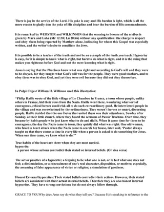 There is joy in the service of the Lord. His yoke is easy and His burden is light, which is all the
more reason to gladly don the yoke of His discipline and bear the burden of His commandments.
It is remarked by WEBSTER and WILKI SO that the warning to beware of the scribes is
given by Mark and Luke (Mr 12:38; Lu 20:46) without any qualification: the charge to respect
and obey them being reported by Matthew alone, indicating for whom this Gospel was especially
written, and the writer's desire to conciliate the Jews.
It is possible to be a teacher of the truth and not be an example of the truth you teach. Hypocrisy
is easy, for it is simple to know what is right, but hard to do what is right, and it is the doing that
makes you righteous before God and not the mere knowing what is right.
Jesus is saying that the Pharisees knew what was right and according to God’s will and they were
to be obeyed, for they taught what God’s will was for the people. They were good teachers, and to
obey them was to obey God, and yet they were evil because they did not obey themselves.
In Pulpit Digest William H. Willimon used this illustration:
“Philip Haille wrote of the little village of Le Chambon in France, a town whose people, unlike
others in France, hid their Jews from the azis. Haille went there, wondering what sort of
courageous, ethical heroes could risk all to do such extraordinary good. He interviewed people in
the village and was overwhelmed by the ordinariness. They weren’t heroes or smart, discerning
people. Haille decided that the one factor that united them was their attendance, Sunday after
Sunday, at their little church, where they heard the sermons of Pastor Trochme. Over time, they
became by habit people who just knew what to do and did it. When it came time for them to be
courageous, the day the azis came to town, they quietly did what was right. One old woman,
who faked a heart attack when the azis came to search her house, later said, ‘Pastor always
taught us that there comes a time in every life when a person is asked to do something for Jesus.
When our time came, we knew what to do.’”
True habits of the heart are there when they are most needed.
hypocrite:
a person whose actions contradict their stated or internal beliefs. (Or visa versa)
The act or practice of a hypocrite; a feigning to be what one is not, or to feel what one does not
feel; a dissimulation, or a concealment of one's real character, disposition, or motives; especially,
the assuming of false appearance of virtue or religion; a simulation of goodness.
Honest External hypocrites: Their stated beliefs contradict their actions. However, their stated
beliefs are consistent with their actual internal beliefs. Therefore they are also honest internal
hypocrites. They have strong convictions but do not always follow through.
GRACE TO YOUWhy does Jesus say do what they tell you? Because He's speaking in reference to the
 