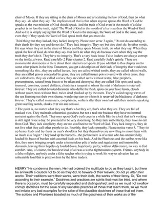 chair of Moses. If they are sitting in the chair of Moses and articulating the law of God, then do what
they say...do what they say. The implication of that is that when anyone speaks the Word of God he
speaks as the true minister of God should speak. And the truth of God even in the mouth of a false
prophet is no less the truth, right? The Word of God in the mouth of a liar is no less the Word of God.
And so He is simply saying that the Word of God is the message, the Word of God is the issue, and
even they if they speak the Word of God speak truth that you must do.
Third thing that they lacked, they lacked integrity. Please note verse 3 again, "Do not do according to
their deeds for they say and do not do." They lack integrity. They say but they don't do. In other words,
He says when they sit in the chair of Moses and they speak Mosaic truth, do what they say. When they
speak the law of God, do what they say. But don't do what they do because even when they say the
truth they don't do it. They have no integrity. That's a very basic issue. False leaders are always corrupt
on the inside, always. Read carefully 2 Peter chapter 2. Read carefully Jude's epistle. There are
monumental statements in there about their internal corruption. If you add that to this chapter and to
some other places in the New Testament, you get a description of their lack of integrity that would run
something like this...they are called leaven, they are called whited tombs, they are called whited walls,
they are called graves concealed by grass, they are called broken pots covered with silver dross, they
are called tares, they are called wolves, they are called wells without water, false prophets,
presumptuous, natural brute beasts to be taken and destroyed, they are called filth spots and scabs,
immoral, covetous, cursed children, clouds in a tempest to whom the mist of darkness is reserved
forever. They are called deluded dreamers who defile the flesh, spots on your love feasts, clouds
without water, trees without fruit, twice dead plucked up by the roots. They're called raging waves of
the sea foaming out their own shame, wandering stars to whom it is reserved the blackness of darkness
forever. They're called murmurers, complainers, walkers after their own lust with their mouths speaking
great swelling words, cloaks over sin and sensual.
2.The point is, no matter what they say that's what they are, that's what they are. They are full of
masked vice. They maintain a theatrical goodness but not a real one because they have no internal
restraint against the flesh. They may spout God's truth once in a while like the clock that isn't working
is still right twice a day. So you need to be very discerning. So they lack authenticity, they have no call
from God. They lack simplicity, they are not confined to the Word of God. They lack integrity, they do
not live what they call other people to do. Fourthly, they lack sympathy. Please notice verse 4, "They tie
up heavy loads and lay them on men's shoulders but they themselves are unwilling to move them with
so much as a finger." They load up the burdens...the picture here is of a man who has unmercifully
loaded his beast of burden with assorted loads on his back. And the Pharisees and the scribes were like
this, they were bringing people under a tremendous pile of rules and regulations and impossible
demands, leaving them hopelessly loaded down, hopelessly guilty, without deliverance, no way to find
comfort. And, of course, the heaviest load of all was a works righteousness system. Friends, anybody in
a false religion, anybody under a false teacher who is trying to work his way to salvation has an
unbearable load that is piled on him by the false leaders.
HENRY “He condemns the men. He had ordered the multitude to do as they taught; but here
he annexeth a caution not to do as they did, to beware of their leaven; Do not ye after their
works. Their traditions were their works, were their idols, the works of their fancy. Or, "Do not
according to their example.’’ Doctrines and practices are spirits that must be tried, and where
there is occasion, must be carefully separated and distinguished; and as we must not swallow
corrupt doctrines for the sake of any laudable practices of those that teach them, so we must
not imitate any bad examples for the sake of the plausible doctrines of those that set them.
The scribes and Pharisees boasted as much of the goodness of their works as of the
 