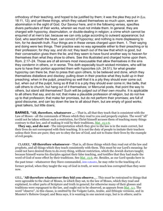 orthodoxy of their teaching, and hoped to be justified by them; it was the plea they put in (Lu.
18:11, 12); and yet these things, which they valued themselves so much upon, were an
abomination in the sight of God. Our Saviour here, and in the following verses, specifies
divers particulars of their works, wherein we must not imitate them. In general, they are
charged with hypocrisy, dissimulation, or double-dealing in religion; a crime which cannot be
enquired of at men’s bar, because we can only judge according to outward appearance; but
God, who searcheth the heart, can convict of hypocrisy; and nothing is more displeasing to
him, for he desireth truth. Four things are in these verses charged upon them. 1. Their saying
and doing were two things. Their practice was no way agreeable either to their preaching or to
their profession; for they say, and do not; they teach out of the law that which is good, but
their conversation gives them the lie; and they seem to have found another way to heaven for
themselves than what they show to others. See this illustrated and charged home upon them,
Rom. 2:17–24. Those are of all sinners most inexcusable that allow themselves in the sins
they condemn in others, or in worse. This doth especially touch wicked ministers, who will be
sure to have their portion appointed them with hypocrites (ch. 24:51); for what greater
hypocrisy can there be, than to press that upon others, to be believed and done, which they
themselves disbelieve and disobey; pulling down in their practice what they build up in their
preaching; when in the pulpit, preaching so well that it is a pity they should ever come out;
but, when out of the pulpit, living so ill that it is a pity they should ever come in; like bells, that
call others to church, but hang out of it themselves; or Mercurial posts, that point the way to
others, but stand still themselves? Such will be judged out of their own mouths. It is applicable
to all others that say, and do not; that make a plausible profession of religion, but do not live
up to that profession; that make fair promises, but do not perform their promises; are full of
good discourse, and can lay down the law to all about them, but are empty of good works;
great talkers, but little doers;
BARNES, “All, therefore, whatsoever ... - That is, all that they teach that is consistent with the
Law of Moses - all the commands of Moses which they read to you and properly explain. The word “all”
could not be taken without such a restriction, for Christ himself accuses them of teaching many things
contrary to that law, and of making it void by their traditions, Mat_15:1-6.
They say, and do not - The interpretation which they give to the law is in the main correct, but
their lives do not correspond with their teaching. It is not the duty of people to imitate their teachers
unless their lives are pure; they are to obey the law of God, and not to frame their lives by the example
of evil people.
CLARKE, “All therefore whatsoever - That is, all those things which they read out of the law and
prophets, and all things which they teach consistently with them. This must be our Lord’s meaning: he
could not have desired them to do every thing, without restriction, which the Jewish doctors taught;
because himself warns his disciples against their false teaching, and testifies that they had made the
word of God of none effect by their traditions. See Mat_15:6, etc. Besides, as our Lord speaks here in
the past tense - whatsoever they Have commanded, ᆇσα ειπωσιν, he may refer to the teaching of a
former period, when they taught the way of God in truth, or were much less corrupted than they were
now.
GILL, “All therefore whatsoever they bid you observe,.... This must be restrained to things that
were agreeable to the chair of Moses, in which they sat, to the law of Moses, which they read and
explained, to other parts of Scripture and truth in general; for otherwise many of their glosses and
traditions were repugnant to the law, and ought not to be observed, as appears from Mat_5:1. The
word "observe", in this clause, is omitted by the Vulgate Latin, Arabic, and Ethiopic versions, and in
Munster's Hebrew Gospel; and Beza says, it is wanting in one ancient copy, but is in others; and is
 